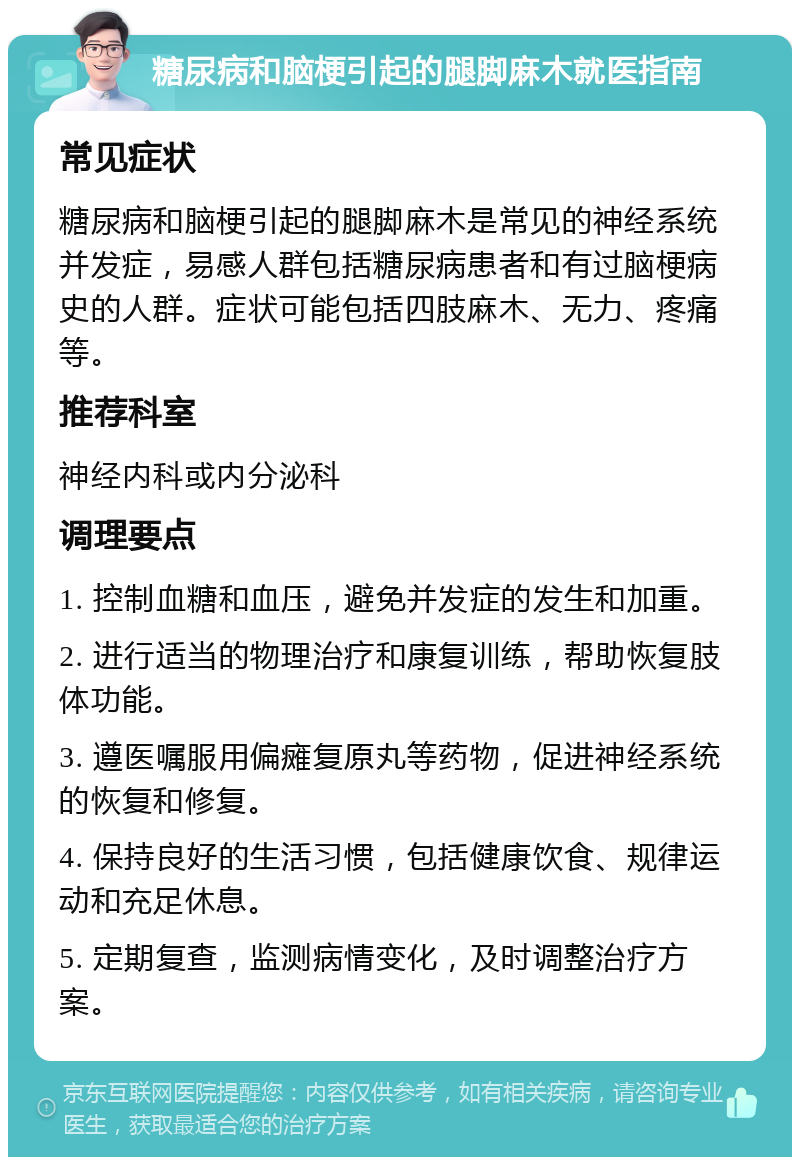 糖尿病和脑梗引起的腿脚麻木就医指南 常见症状 糖尿病和脑梗引起的腿脚麻木是常见的神经系统并发症，易感人群包括糖尿病患者和有过脑梗病史的人群。症状可能包括四肢麻木、无力、疼痛等。 推荐科室 神经内科或内分泌科 调理要点 1. 控制血糖和血压，避免并发症的发生和加重。 2. 进行适当的物理治疗和康复训练，帮助恢复肢体功能。 3. 遵医嘱服用偏瘫复原丸等药物，促进神经系统的恢复和修复。 4. 保持良好的生活习惯，包括健康饮食、规律运动和充足休息。 5. 定期复查，监测病情变化，及时调整治疗方案。