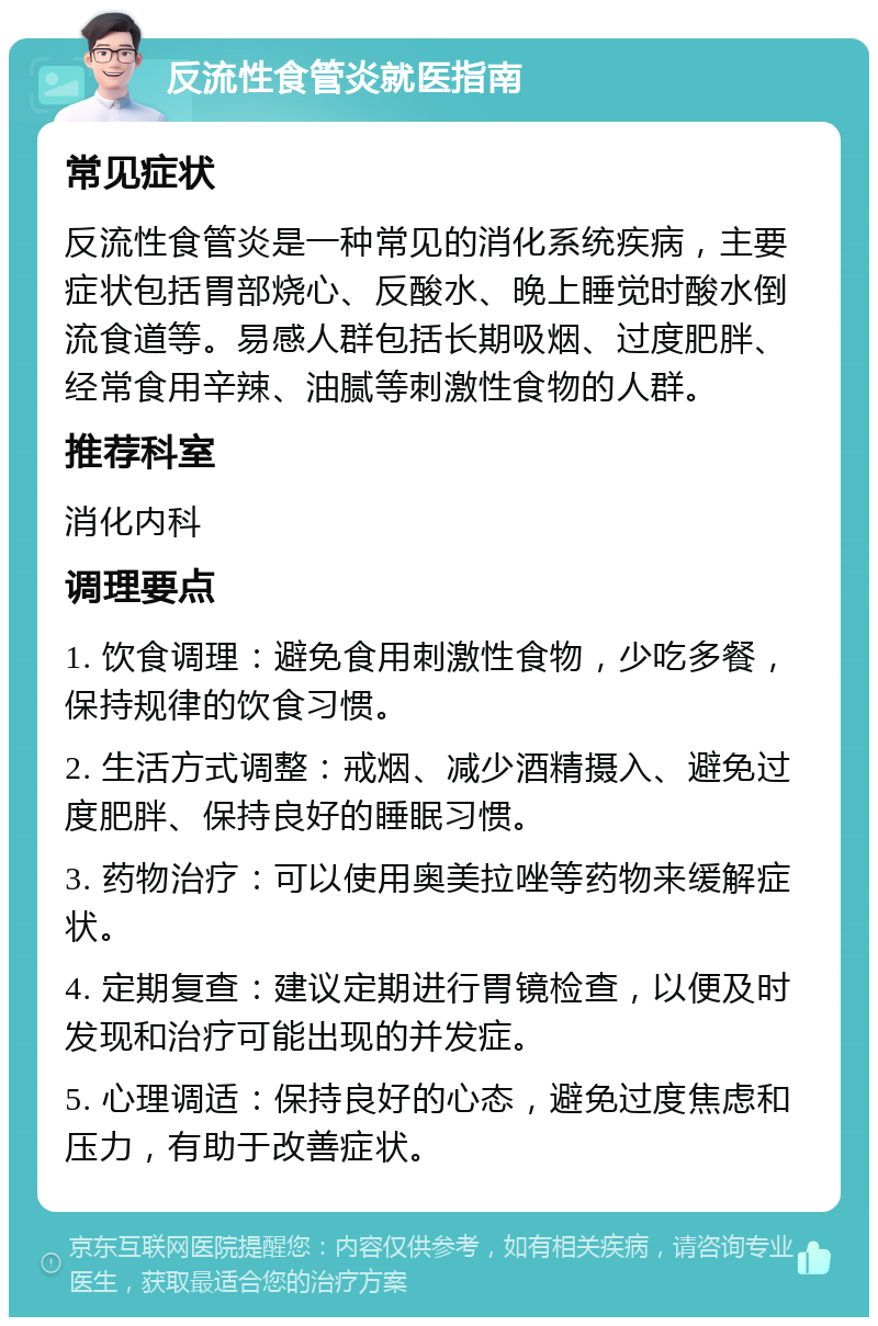 反流性食管炎就医指南 常见症状 反流性食管炎是一种常见的消化系统疾病，主要症状包括胃部烧心、反酸水、晚上睡觉时酸水倒流食道等。易感人群包括长期吸烟、过度肥胖、经常食用辛辣、油腻等刺激性食物的人群。 推荐科室 消化内科 调理要点 1. 饮食调理：避免食用刺激性食物，少吃多餐，保持规律的饮食习惯。 2. 生活方式调整：戒烟、减少酒精摄入、避免过度肥胖、保持良好的睡眠习惯。 3. 药物治疗：可以使用奥美拉唑等药物来缓解症状。 4. 定期复查：建议定期进行胃镜检查，以便及时发现和治疗可能出现的并发症。 5. 心理调适：保持良好的心态，避免过度焦虑和压力，有助于改善症状。