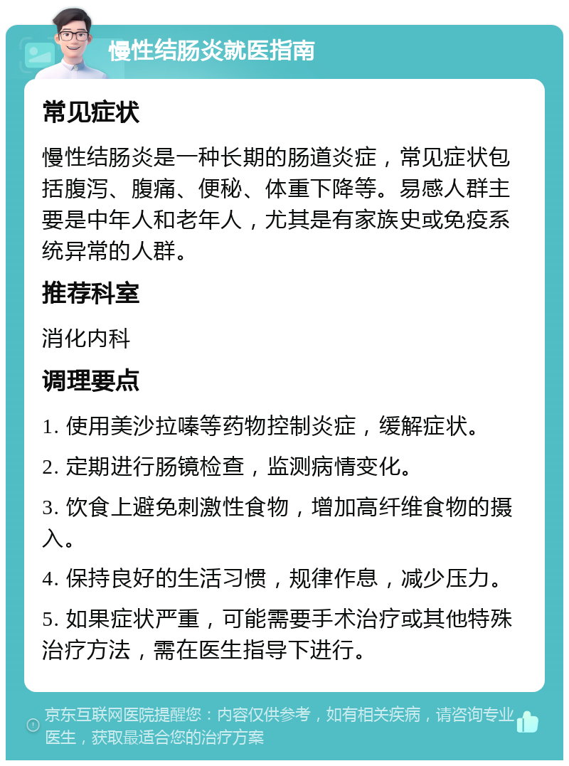 慢性结肠炎就医指南 常见症状 慢性结肠炎是一种长期的肠道炎症，常见症状包括腹泻、腹痛、便秘、体重下降等。易感人群主要是中年人和老年人，尤其是有家族史或免疫系统异常的人群。 推荐科室 消化内科 调理要点 1. 使用美沙拉嗪等药物控制炎症，缓解症状。 2. 定期进行肠镜检查，监测病情变化。 3. 饮食上避免刺激性食物，增加高纤维食物的摄入。 4. 保持良好的生活习惯，规律作息，减少压力。 5. 如果症状严重，可能需要手术治疗或其他特殊治疗方法，需在医生指导下进行。