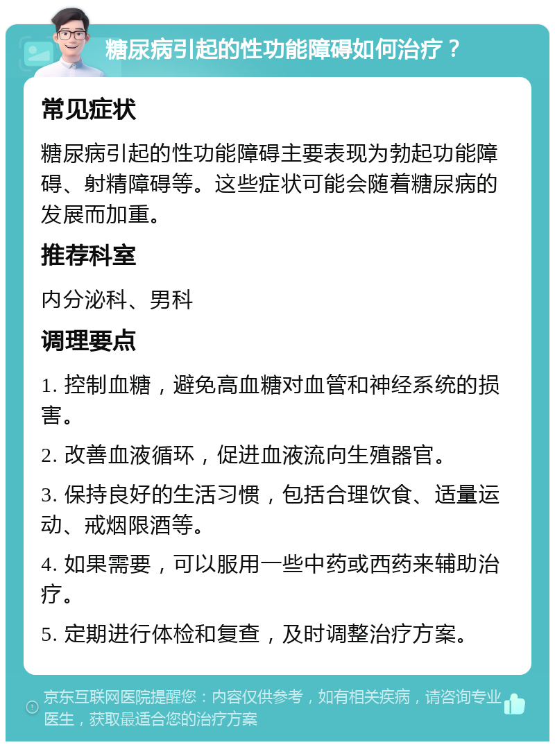 糖尿病引起的性功能障碍如何治疗？ 常见症状 糖尿病引起的性功能障碍主要表现为勃起功能障碍、射精障碍等。这些症状可能会随着糖尿病的发展而加重。 推荐科室 内分泌科、男科 调理要点 1. 控制血糖，避免高血糖对血管和神经系统的损害。 2. 改善血液循环，促进血液流向生殖器官。 3. 保持良好的生活习惯，包括合理饮食、适量运动、戒烟限酒等。 4. 如果需要，可以服用一些中药或西药来辅助治疗。 5. 定期进行体检和复查，及时调整治疗方案。