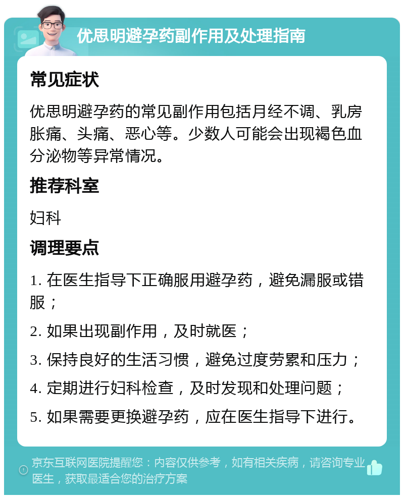 优思明避孕药副作用及处理指南 常见症状 优思明避孕药的常见副作用包括月经不调、乳房胀痛、头痛、恶心等。少数人可能会出现褐色血分泌物等异常情况。 推荐科室 妇科 调理要点 1. 在医生指导下正确服用避孕药，避免漏服或错服； 2. 如果出现副作用，及时就医； 3. 保持良好的生活习惯，避免过度劳累和压力； 4. 定期进行妇科检查，及时发现和处理问题； 5. 如果需要更换避孕药，应在医生指导下进行。