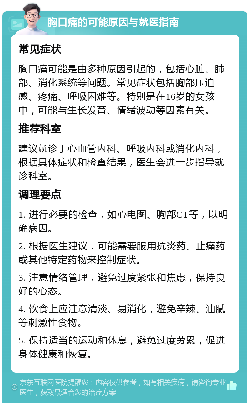 胸口痛的可能原因与就医指南 常见症状 胸口痛可能是由多种原因引起的，包括心脏、肺部、消化系统等问题。常见症状包括胸部压迫感、疼痛、呼吸困难等。特别是在16岁的女孩中，可能与生长发育、情绪波动等因素有关。 推荐科室 建议就诊于心血管内科、呼吸内科或消化内科，根据具体症状和检查结果，医生会进一步指导就诊科室。 调理要点 1. 进行必要的检查，如心电图、胸部CT等，以明确病因。 2. 根据医生建议，可能需要服用抗炎药、止痛药或其他特定药物来控制症状。 3. 注意情绪管理，避免过度紧张和焦虑，保持良好的心态。 4. 饮食上应注意清淡、易消化，避免辛辣、油腻等刺激性食物。 5. 保持适当的运动和休息，避免过度劳累，促进身体健康和恢复。