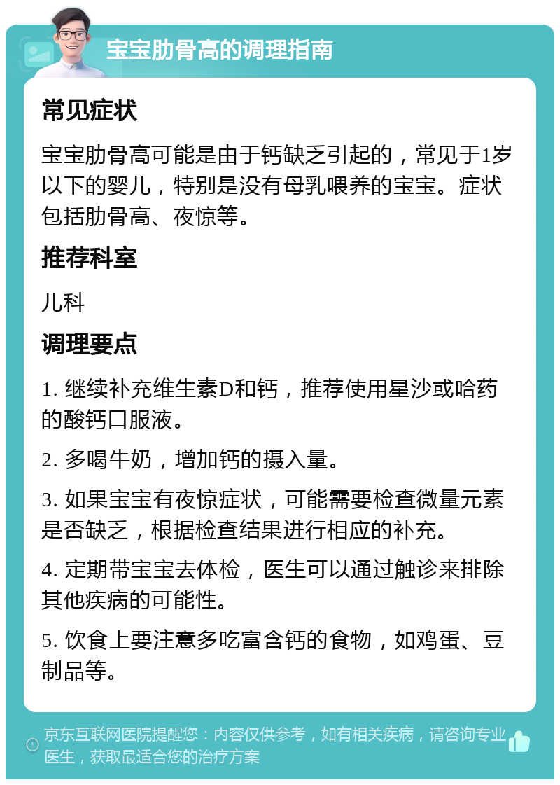 宝宝肋骨高的调理指南 常见症状 宝宝肋骨高可能是由于钙缺乏引起的，常见于1岁以下的婴儿，特别是没有母乳喂养的宝宝。症状包括肋骨高、夜惊等。 推荐科室 儿科 调理要点 1. 继续补充维生素D和钙，推荐使用星沙或哈药的酸钙口服液。 2. 多喝牛奶，增加钙的摄入量。 3. 如果宝宝有夜惊症状，可能需要检查微量元素是否缺乏，根据检查结果进行相应的补充。 4. 定期带宝宝去体检，医生可以通过触诊来排除其他疾病的可能性。 5. 饮食上要注意多吃富含钙的食物，如鸡蛋、豆制品等。