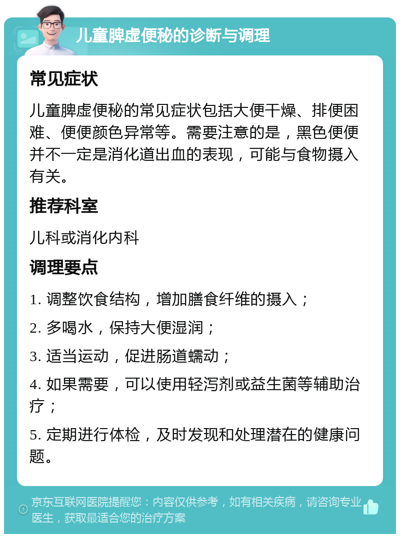 儿童脾虚便秘的诊断与调理 常见症状 儿童脾虚便秘的常见症状包括大便干燥、排便困难、便便颜色异常等。需要注意的是，黑色便便并不一定是消化道出血的表现，可能与食物摄入有关。 推荐科室 儿科或消化内科 调理要点 1. 调整饮食结构，增加膳食纤维的摄入； 2. 多喝水，保持大便湿润； 3. 适当运动，促进肠道蠕动； 4. 如果需要，可以使用轻泻剂或益生菌等辅助治疗； 5. 定期进行体检，及时发现和处理潜在的健康问题。