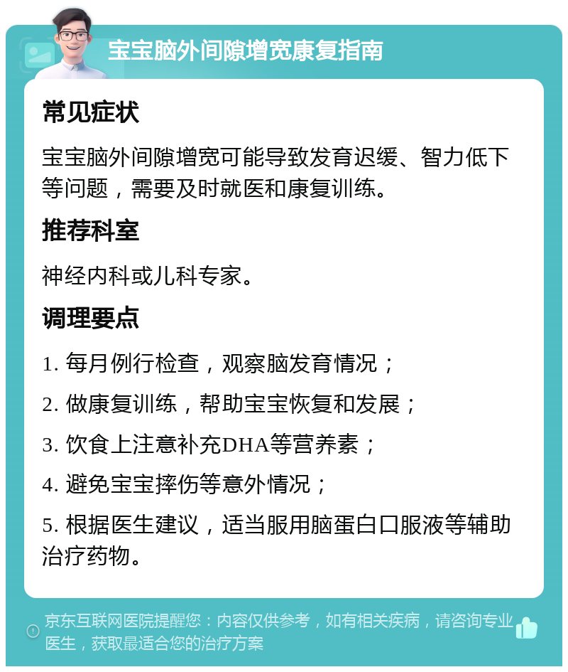 宝宝脑外间隙增宽康复指南 常见症状 宝宝脑外间隙增宽可能导致发育迟缓、智力低下等问题，需要及时就医和康复训练。 推荐科室 神经内科或儿科专家。 调理要点 1. 每月例行检查，观察脑发育情况； 2. 做康复训练，帮助宝宝恢复和发展； 3. 饮食上注意补充DHA等营养素； 4. 避免宝宝摔伤等意外情况； 5. 根据医生建议，适当服用脑蛋白口服液等辅助治疗药物。