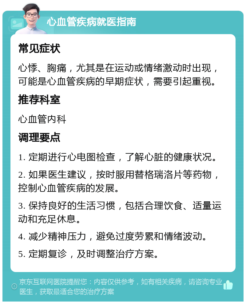 心血管疾病就医指南 常见症状 心悸、胸痛，尤其是在运动或情绪激动时出现，可能是心血管疾病的早期症状，需要引起重视。 推荐科室 心血管内科 调理要点 1. 定期进行心电图检查，了解心脏的健康状况。 2. 如果医生建议，按时服用替格瑞洛片等药物，控制心血管疾病的发展。 3. 保持良好的生活习惯，包括合理饮食、适量运动和充足休息。 4. 减少精神压力，避免过度劳累和情绪波动。 5. 定期复诊，及时调整治疗方案。