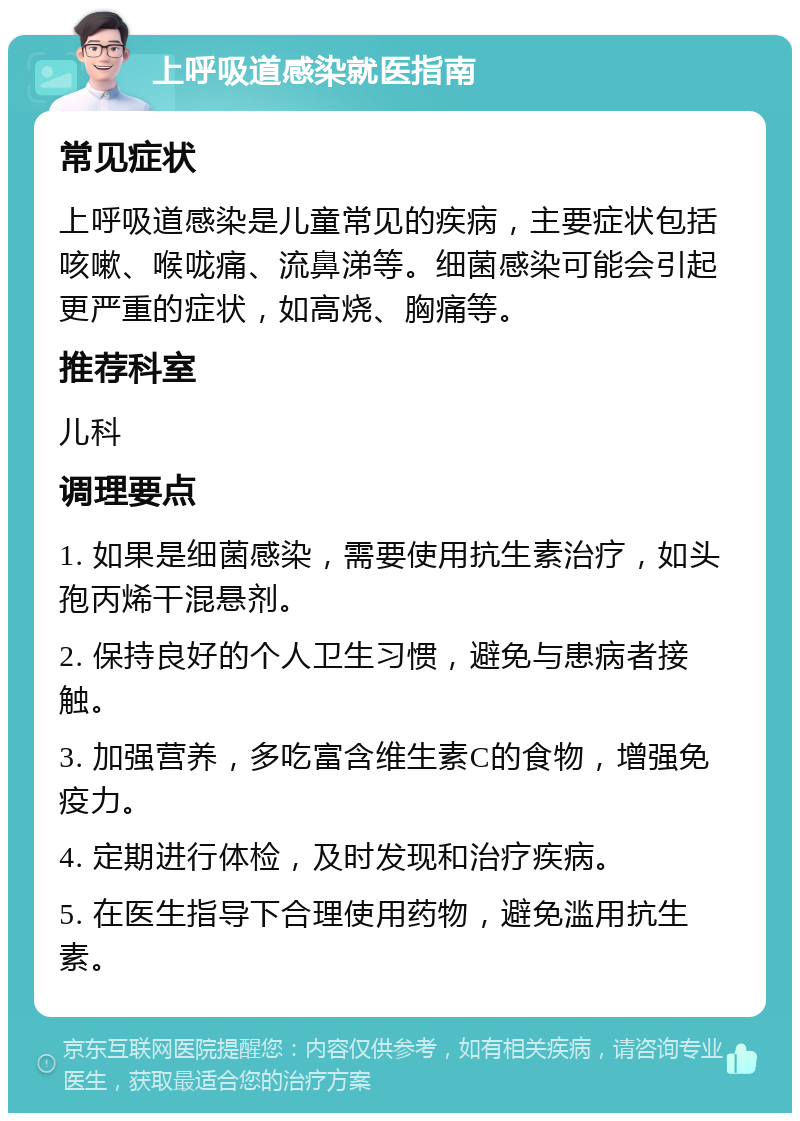 上呼吸道感染就医指南 常见症状 上呼吸道感染是儿童常见的疾病，主要症状包括咳嗽、喉咙痛、流鼻涕等。细菌感染可能会引起更严重的症状，如高烧、胸痛等。 推荐科室 儿科 调理要点 1. 如果是细菌感染，需要使用抗生素治疗，如头孢丙烯干混悬剂。 2. 保持良好的个人卫生习惯，避免与患病者接触。 3. 加强营养，多吃富含维生素C的食物，增强免疫力。 4. 定期进行体检，及时发现和治疗疾病。 5. 在医生指导下合理使用药物，避免滥用抗生素。