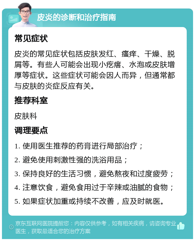 皮炎的诊断和治疗指南 常见症状 皮炎的常见症状包括皮肤发红、瘙痒、干燥、脱屑等。有些人可能会出现小疙瘩、水泡或皮肤增厚等症状。这些症状可能会因人而异，但通常都与皮肤的炎症反应有关。 推荐科室 皮肤科 调理要点 1. 使用医生推荐的药膏进行局部治疗； 2. 避免使用刺激性强的洗浴用品； 3. 保持良好的生活习惯，避免熬夜和过度疲劳； 4. 注意饮食，避免食用过于辛辣或油腻的食物； 5. 如果症状加重或持续不改善，应及时就医。