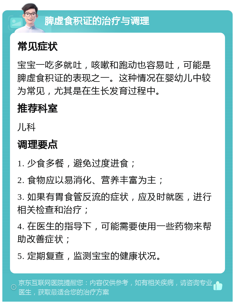 脾虚食积证的治疗与调理 常见症状 宝宝一吃多就吐，咳嗽和跑动也容易吐，可能是脾虚食积证的表现之一。这种情况在婴幼儿中较为常见，尤其是在生长发育过程中。 推荐科室 儿科 调理要点 1. 少食多餐，避免过度进食； 2. 食物应以易消化、营养丰富为主； 3. 如果有胃食管反流的症状，应及时就医，进行相关检查和治疗； 4. 在医生的指导下，可能需要使用一些药物来帮助改善症状； 5. 定期复查，监测宝宝的健康状况。