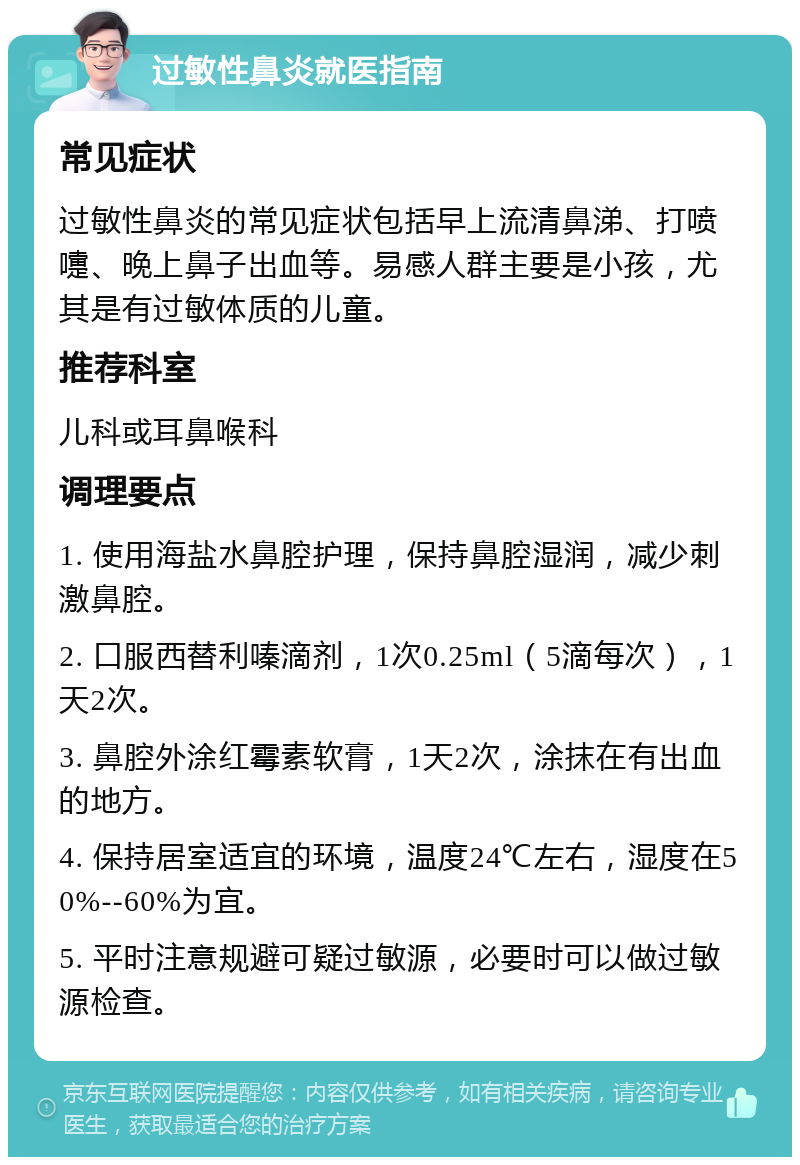 过敏性鼻炎就医指南 常见症状 过敏性鼻炎的常见症状包括早上流清鼻涕、打喷嚏、晚上鼻子出血等。易感人群主要是小孩，尤其是有过敏体质的儿童。 推荐科室 儿科或耳鼻喉科 调理要点 1. 使用海盐水鼻腔护理，保持鼻腔湿润，减少刺激鼻腔。 2. 口服西替利嗪滴剂，1次0.25ml（5滴每次），1天2次。 3. 鼻腔外涂红霉素软膏，1天2次，涂抹在有出血的地方。 4. 保持居室适宜的环境，温度24℃左右，湿度在50%--60%为宜。 5. 平时注意规避可疑过敏源，必要时可以做过敏源检查。