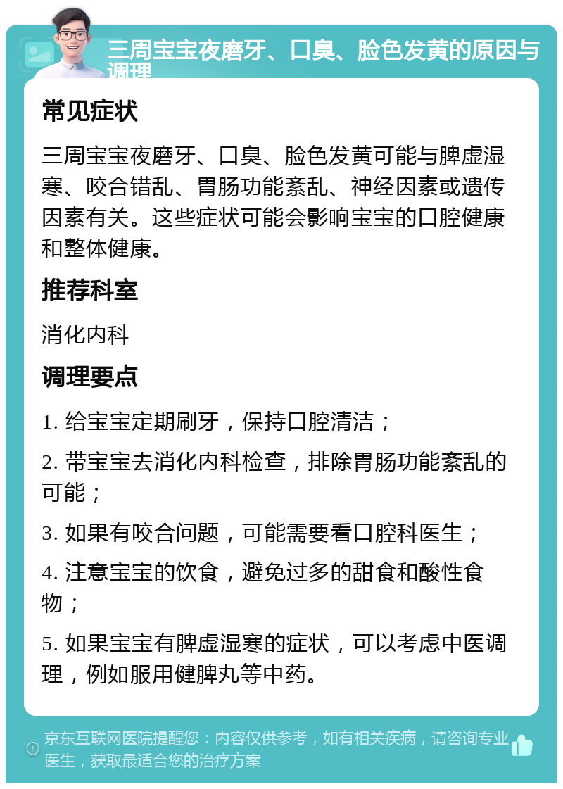 三周宝宝夜磨牙、口臭、脸色发黄的原因与调理 常见症状 三周宝宝夜磨牙、口臭、脸色发黄可能与脾虚湿寒、咬合错乱、胃肠功能紊乱、神经因素或遗传因素有关。这些症状可能会影响宝宝的口腔健康和整体健康。 推荐科室 消化内科 调理要点 1. 给宝宝定期刷牙，保持口腔清洁； 2. 带宝宝去消化内科检查，排除胃肠功能紊乱的可能； 3. 如果有咬合问题，可能需要看口腔科医生； 4. 注意宝宝的饮食，避免过多的甜食和酸性食物； 5. 如果宝宝有脾虚湿寒的症状，可以考虑中医调理，例如服用健脾丸等中药。