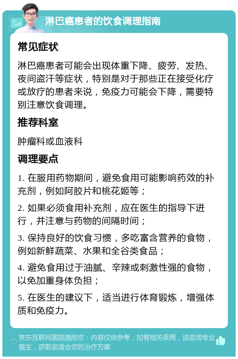 淋巴癌患者的饮食调理指南 常见症状 淋巴癌患者可能会出现体重下降、疲劳、发热、夜间盗汗等症状，特别是对于那些正在接受化疗或放疗的患者来说，免疫力可能会下降，需要特别注意饮食调理。 推荐科室 肿瘤科或血液科 调理要点 1. 在服用药物期间，避免食用可能影响药效的补充剂，例如阿胶片和桃花姬等； 2. 如果必须食用补充剂，应在医生的指导下进行，并注意与药物的间隔时间； 3. 保持良好的饮食习惯，多吃富含营养的食物，例如新鲜蔬菜、水果和全谷类食品； 4. 避免食用过于油腻、辛辣或刺激性强的食物，以免加重身体负担； 5. 在医生的建议下，适当进行体育锻炼，增强体质和免疫力。