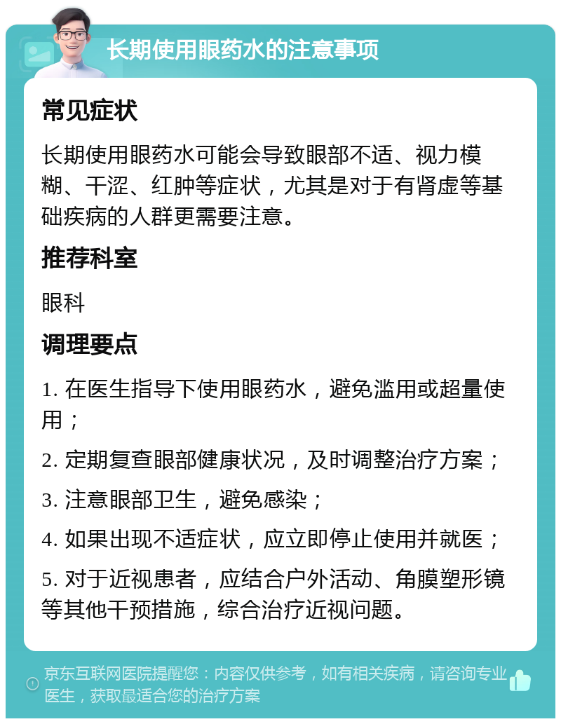 长期使用眼药水的注意事项 常见症状 长期使用眼药水可能会导致眼部不适、视力模糊、干涩、红肿等症状，尤其是对于有肾虚等基础疾病的人群更需要注意。 推荐科室 眼科 调理要点 1. 在医生指导下使用眼药水，避免滥用或超量使用； 2. 定期复查眼部健康状况，及时调整治疗方案； 3. 注意眼部卫生，避免感染； 4. 如果出现不适症状，应立即停止使用并就医； 5. 对于近视患者，应结合户外活动、角膜塑形镜等其他干预措施，综合治疗近视问题。