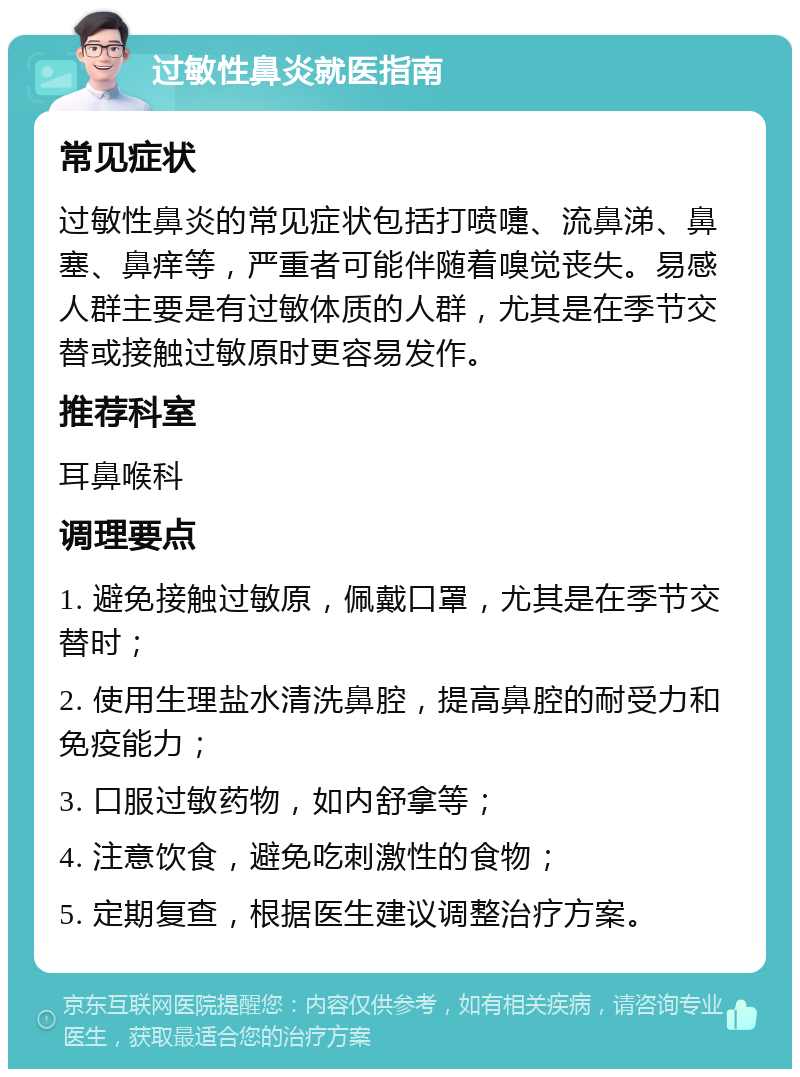 过敏性鼻炎就医指南 常见症状 过敏性鼻炎的常见症状包括打喷嚏、流鼻涕、鼻塞、鼻痒等，严重者可能伴随着嗅觉丧失。易感人群主要是有过敏体质的人群，尤其是在季节交替或接触过敏原时更容易发作。 推荐科室 耳鼻喉科 调理要点 1. 避免接触过敏原，佩戴口罩，尤其是在季节交替时； 2. 使用生理盐水清洗鼻腔，提高鼻腔的耐受力和免疫能力； 3. 口服过敏药物，如内舒拿等； 4. 注意饮食，避免吃刺激性的食物； 5. 定期复查，根据医生建议调整治疗方案。