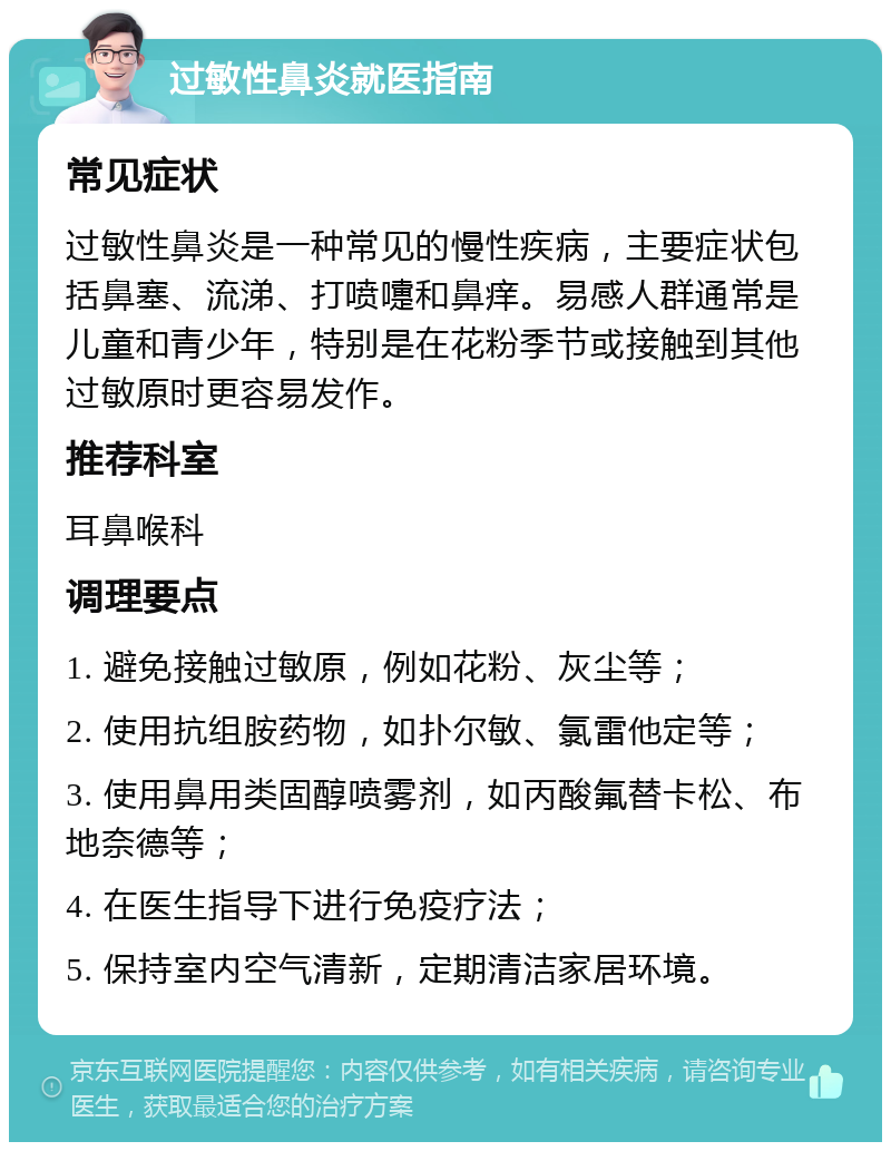 过敏性鼻炎就医指南 常见症状 过敏性鼻炎是一种常见的慢性疾病，主要症状包括鼻塞、流涕、打喷嚏和鼻痒。易感人群通常是儿童和青少年，特别是在花粉季节或接触到其他过敏原时更容易发作。 推荐科室 耳鼻喉科 调理要点 1. 避免接触过敏原，例如花粉、灰尘等； 2. 使用抗组胺药物，如扑尔敏、氯雷他定等； 3. 使用鼻用类固醇喷雾剂，如丙酸氟替卡松、布地奈德等； 4. 在医生指导下进行免疫疗法； 5. 保持室内空气清新，定期清洁家居环境。