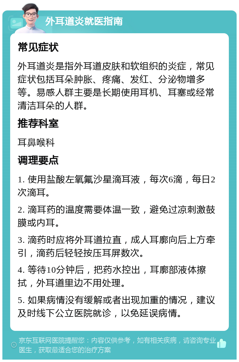 外耳道炎就医指南 常见症状 外耳道炎是指外耳道皮肤和软组织的炎症，常见症状包括耳朵肿胀、疼痛、发红、分泌物增多等。易感人群主要是长期使用耳机、耳塞或经常清洁耳朵的人群。 推荐科室 耳鼻喉科 调理要点 1. 使用盐酸左氧氟沙星滴耳液，每次6滴，每日2次滴耳。 2. 滴耳药的温度需要体温一致，避免过凉刺激鼓膜或内耳。 3. 滴药时应将外耳道拉直，成人耳廓向后上方牵引，滴药后轻轻按压耳屏数次。 4. 等待10分钟后，把药水控出，耳廓部液体擦拭，外耳道里边不用处理。 5. 如果病情没有缓解或者出现加重的情况，建议及时线下公立医院就诊，以免延误病情。