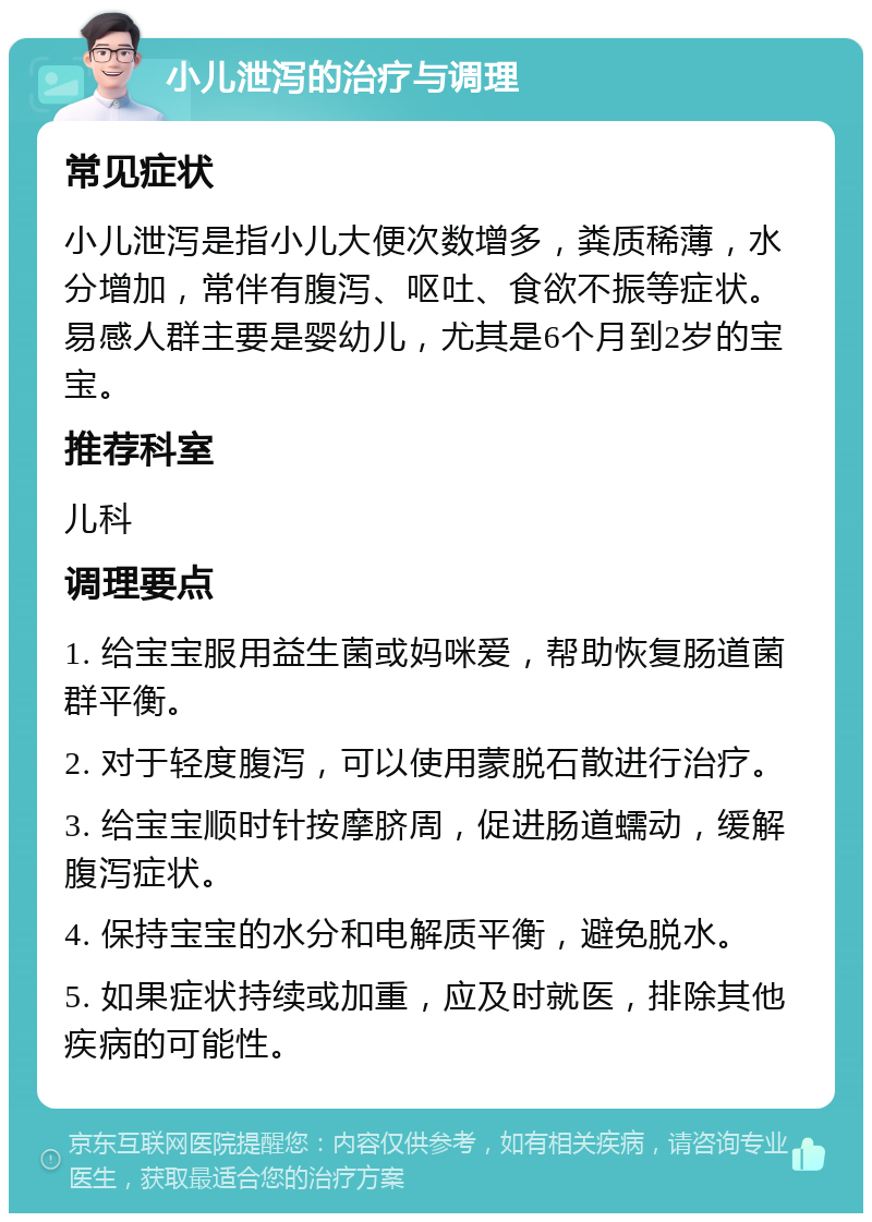 小儿泄泻的治疗与调理 常见症状 小儿泄泻是指小儿大便次数增多，粪质稀薄，水分增加，常伴有腹泻、呕吐、食欲不振等症状。易感人群主要是婴幼儿，尤其是6个月到2岁的宝宝。 推荐科室 儿科 调理要点 1. 给宝宝服用益生菌或妈咪爱，帮助恢复肠道菌群平衡。 2. 对于轻度腹泻，可以使用蒙脱石散进行治疗。 3. 给宝宝顺时针按摩脐周，促进肠道蠕动，缓解腹泻症状。 4. 保持宝宝的水分和电解质平衡，避免脱水。 5. 如果症状持续或加重，应及时就医，排除其他疾病的可能性。