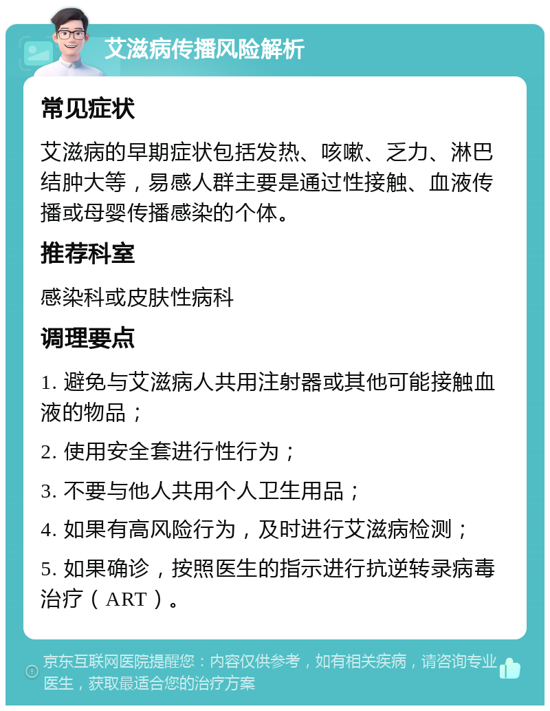 艾滋病传播风险解析 常见症状 艾滋病的早期症状包括发热、咳嗽、乏力、淋巴结肿大等，易感人群主要是通过性接触、血液传播或母婴传播感染的个体。 推荐科室 感染科或皮肤性病科 调理要点 1. 避免与艾滋病人共用注射器或其他可能接触血液的物品； 2. 使用安全套进行性行为； 3. 不要与他人共用个人卫生用品； 4. 如果有高风险行为，及时进行艾滋病检测； 5. 如果确诊，按照医生的指示进行抗逆转录病毒治疗（ART）。