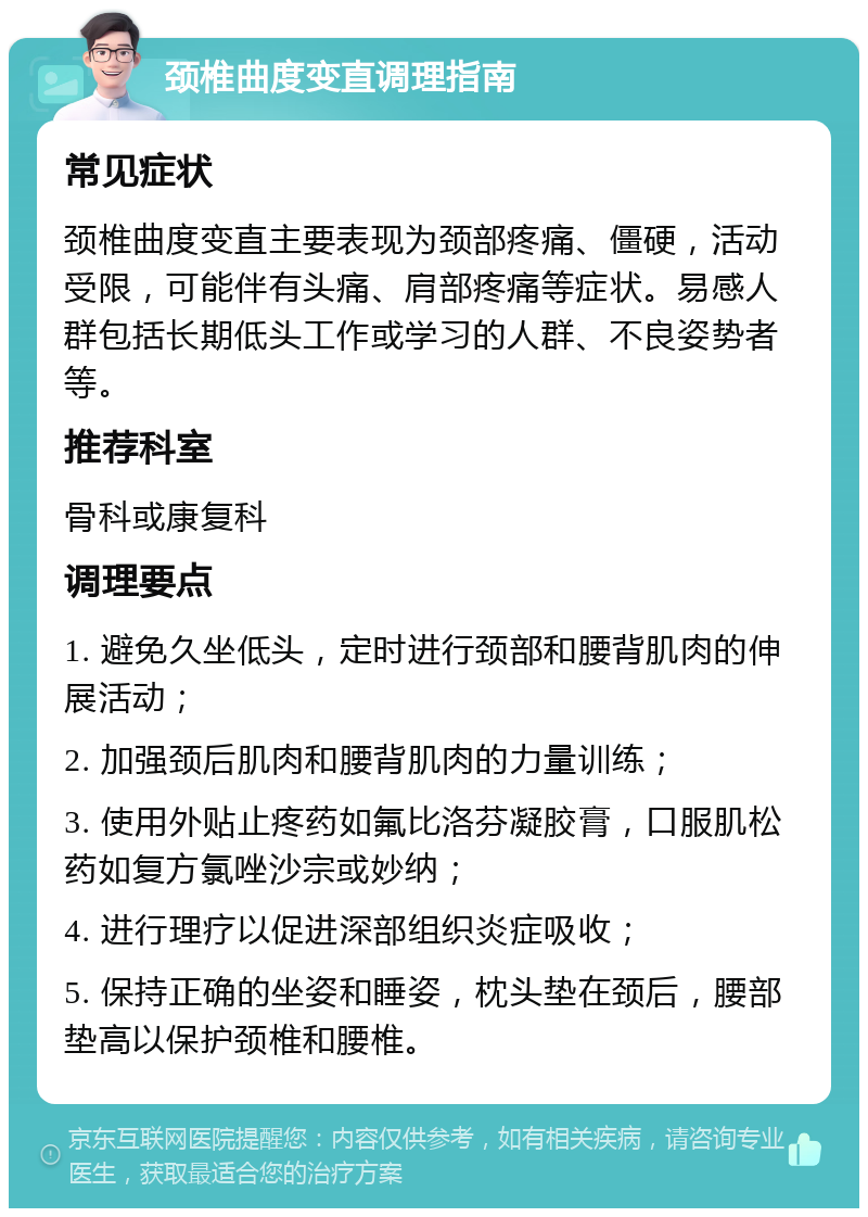 颈椎曲度变直调理指南 常见症状 颈椎曲度变直主要表现为颈部疼痛、僵硬，活动受限，可能伴有头痛、肩部疼痛等症状。易感人群包括长期低头工作或学习的人群、不良姿势者等。 推荐科室 骨科或康复科 调理要点 1. 避免久坐低头，定时进行颈部和腰背肌肉的伸展活动； 2. 加强颈后肌肉和腰背肌肉的力量训练； 3. 使用外贴止疼药如氟比洛芬凝胶膏，口服肌松药如复方氯唑沙宗或妙纳； 4. 进行理疗以促进深部组织炎症吸收； 5. 保持正确的坐姿和睡姿，枕头垫在颈后，腰部垫高以保护颈椎和腰椎。