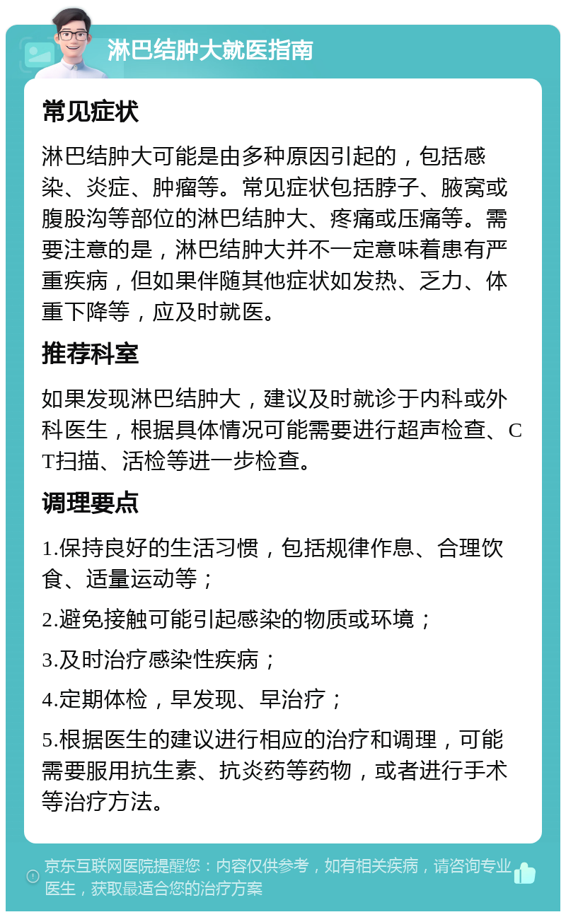 淋巴结肿大就医指南 常见症状 淋巴结肿大可能是由多种原因引起的，包括感染、炎症、肿瘤等。常见症状包括脖子、腋窝或腹股沟等部位的淋巴结肿大、疼痛或压痛等。需要注意的是，淋巴结肿大并不一定意味着患有严重疾病，但如果伴随其他症状如发热、乏力、体重下降等，应及时就医。 推荐科室 如果发现淋巴结肿大，建议及时就诊于内科或外科医生，根据具体情况可能需要进行超声检查、CT扫描、活检等进一步检查。 调理要点 1.保持良好的生活习惯，包括规律作息、合理饮食、适量运动等； 2.避免接触可能引起感染的物质或环境； 3.及时治疗感染性疾病； 4.定期体检，早发现、早治疗； 5.根据医生的建议进行相应的治疗和调理，可能需要服用抗生素、抗炎药等药物，或者进行手术等治疗方法。