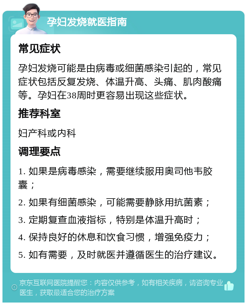 孕妇发烧就医指南 常见症状 孕妇发烧可能是由病毒或细菌感染引起的，常见症状包括反复发烧、体温升高、头痛、肌肉酸痛等。孕妇在38周时更容易出现这些症状。 推荐科室 妇产科或内科 调理要点 1. 如果是病毒感染，需要继续服用奥司他韦胶囊； 2. 如果有细菌感染，可能需要静脉用抗菌素； 3. 定期复查血液指标，特别是体温升高时； 4. 保持良好的休息和饮食习惯，增强免疫力； 5. 如有需要，及时就医并遵循医生的治疗建议。