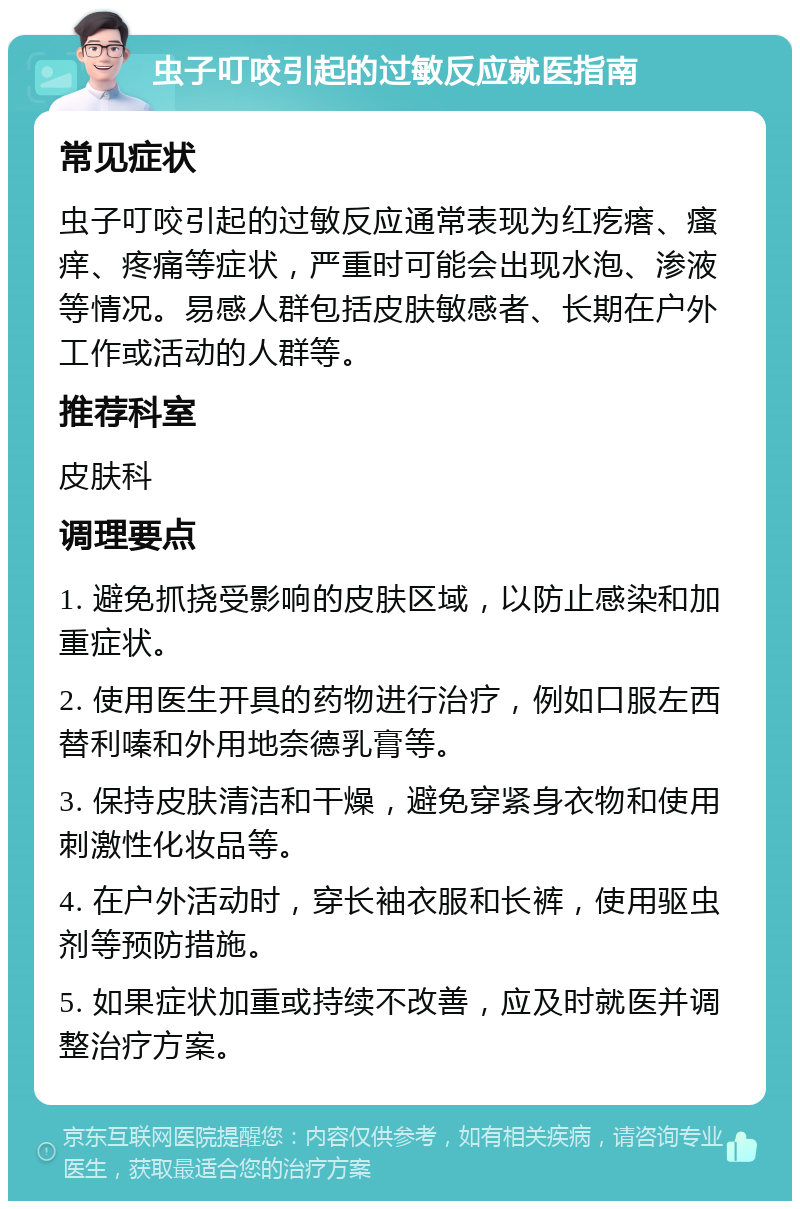 虫子叮咬引起的过敏反应就医指南 常见症状 虫子叮咬引起的过敏反应通常表现为红疙瘩、瘙痒、疼痛等症状，严重时可能会出现水泡、渗液等情况。易感人群包括皮肤敏感者、长期在户外工作或活动的人群等。 推荐科室 皮肤科 调理要点 1. 避免抓挠受影响的皮肤区域，以防止感染和加重症状。 2. 使用医生开具的药物进行治疗，例如口服左西替利嗪和外用地奈德乳膏等。 3. 保持皮肤清洁和干燥，避免穿紧身衣物和使用刺激性化妆品等。 4. 在户外活动时，穿长袖衣服和长裤，使用驱虫剂等预防措施。 5. 如果症状加重或持续不改善，应及时就医并调整治疗方案。