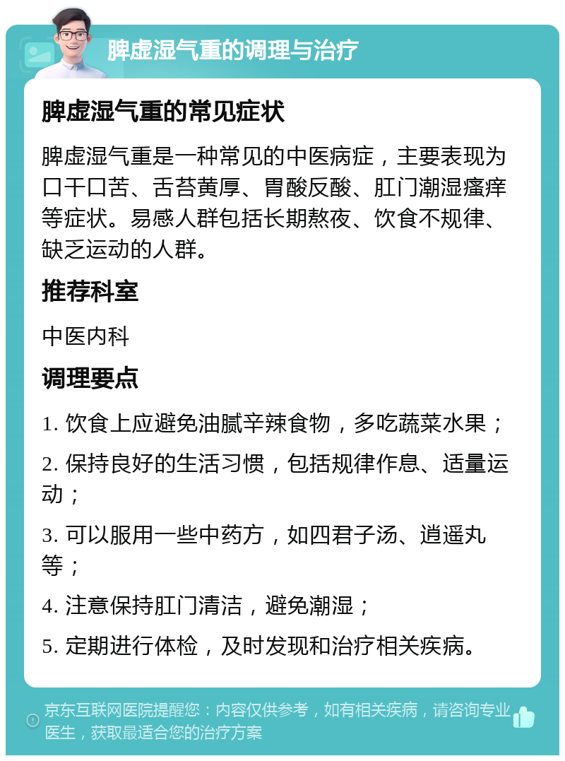 脾虚湿气重的调理与治疗 脾虚湿气重的常见症状 脾虚湿气重是一种常见的中医病症，主要表现为口干口苦、舌苔黄厚、胃酸反酸、肛门潮湿瘙痒等症状。易感人群包括长期熬夜、饮食不规律、缺乏运动的人群。 推荐科室 中医内科 调理要点 1. 饮食上应避免油腻辛辣食物，多吃蔬菜水果； 2. 保持良好的生活习惯，包括规律作息、适量运动； 3. 可以服用一些中药方，如四君子汤、逍遥丸等； 4. 注意保持肛门清洁，避免潮湿； 5. 定期进行体检，及时发现和治疗相关疾病。