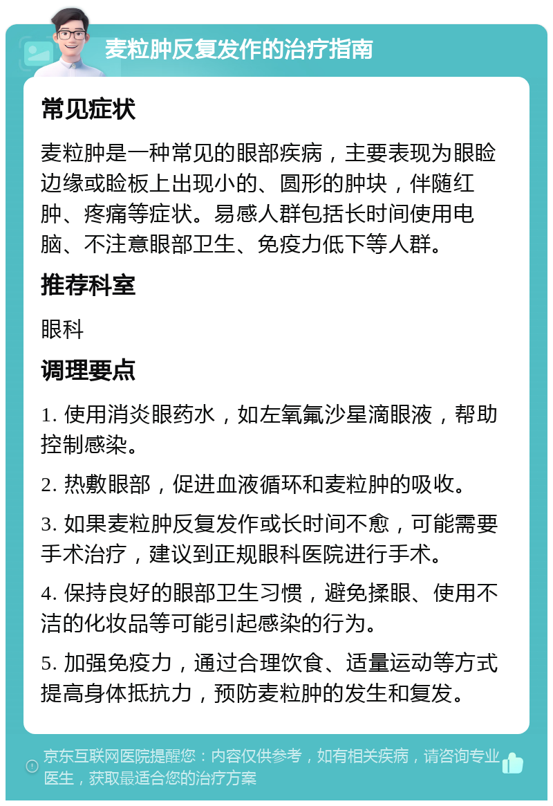 麦粒肿反复发作的治疗指南 常见症状 麦粒肿是一种常见的眼部疾病，主要表现为眼睑边缘或睑板上出现小的、圆形的肿块，伴随红肿、疼痛等症状。易感人群包括长时间使用电脑、不注意眼部卫生、免疫力低下等人群。 推荐科室 眼科 调理要点 1. 使用消炎眼药水，如左氧氟沙星滴眼液，帮助控制感染。 2. 热敷眼部，促进血液循环和麦粒肿的吸收。 3. 如果麦粒肿反复发作或长时间不愈，可能需要手术治疗，建议到正规眼科医院进行手术。 4. 保持良好的眼部卫生习惯，避免揉眼、使用不洁的化妆品等可能引起感染的行为。 5. 加强免疫力，通过合理饮食、适量运动等方式提高身体抵抗力，预防麦粒肿的发生和复发。