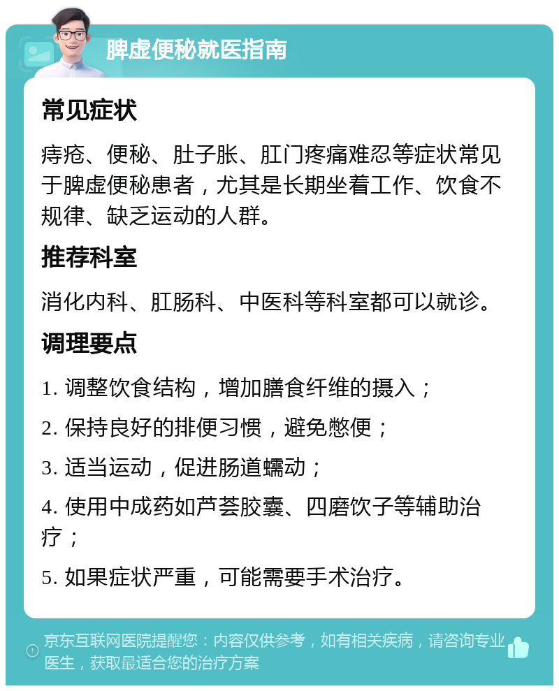 脾虚便秘就医指南 常见症状 痔疮、便秘、肚子胀、肛门疼痛难忍等症状常见于脾虚便秘患者，尤其是长期坐着工作、饮食不规律、缺乏运动的人群。 推荐科室 消化内科、肛肠科、中医科等科室都可以就诊。 调理要点 1. 调整饮食结构，增加膳食纤维的摄入； 2. 保持良好的排便习惯，避免憋便； 3. 适当运动，促进肠道蠕动； 4. 使用中成药如芦荟胶囊、四磨饮子等辅助治疗； 5. 如果症状严重，可能需要手术治疗。