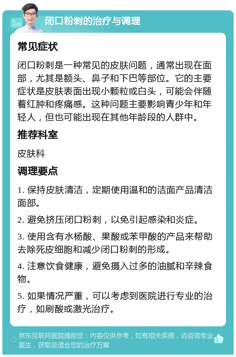 闭口粉刺的治疗与调理 常见症状 闭口粉刺是一种常见的皮肤问题，通常出现在面部，尤其是额头、鼻子和下巴等部位。它的主要症状是皮肤表面出现小颗粒或白头，可能会伴随着红肿和疼痛感。这种问题主要影响青少年和年轻人，但也可能出现在其他年龄段的人群中。 推荐科室 皮肤科 调理要点 1. 保持皮肤清洁，定期使用温和的洁面产品清洁面部。 2. 避免挤压闭口粉刺，以免引起感染和炎症。 3. 使用含有水杨酸、果酸或苯甲酸的产品来帮助去除死皮细胞和减少闭口粉刺的形成。 4. 注意饮食健康，避免摄入过多的油腻和辛辣食物。 5. 如果情况严重，可以考虑到医院进行专业的治疗，如刷酸或激光治疗。