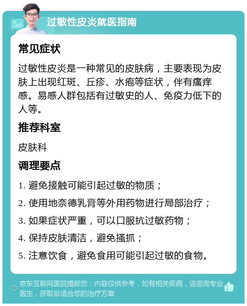 过敏性皮炎就医指南 常见症状 过敏性皮炎是一种常见的皮肤病，主要表现为皮肤上出现红斑、丘疹、水疱等症状，伴有瘙痒感。易感人群包括有过敏史的人、免疫力低下的人等。 推荐科室 皮肤科 调理要点 1. 避免接触可能引起过敏的物质； 2. 使用地奈德乳膏等外用药物进行局部治疗； 3. 如果症状严重，可以口服抗过敏药物； 4. 保持皮肤清洁，避免搔抓； 5. 注意饮食，避免食用可能引起过敏的食物。