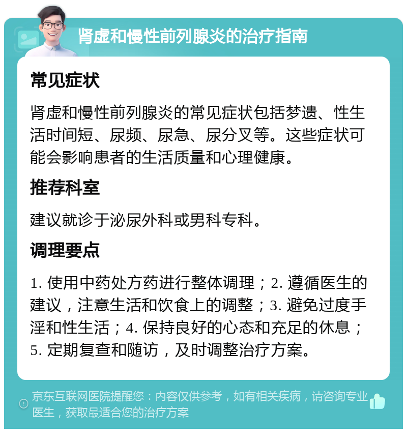 肾虚和慢性前列腺炎的治疗指南 常见症状 肾虚和慢性前列腺炎的常见症状包括梦遗、性生活时间短、尿频、尿急、尿分叉等。这些症状可能会影响患者的生活质量和心理健康。 推荐科室 建议就诊于泌尿外科或男科专科。 调理要点 1. 使用中药处方药进行整体调理；2. 遵循医生的建议，注意生活和饮食上的调整；3. 避免过度手淫和性生活；4. 保持良好的心态和充足的休息；5. 定期复查和随访，及时调整治疗方案。