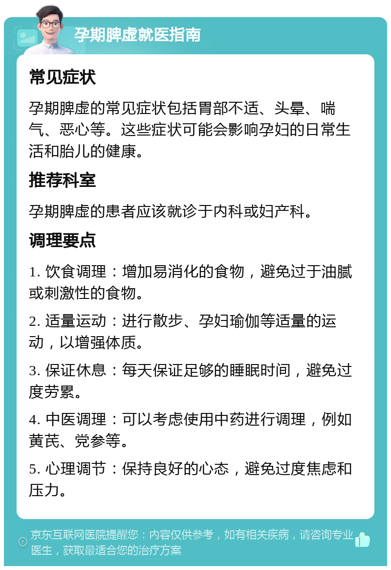 孕期脾虚就医指南 常见症状 孕期脾虚的常见症状包括胃部不适、头晕、喘气、恶心等。这些症状可能会影响孕妇的日常生活和胎儿的健康。 推荐科室 孕期脾虚的患者应该就诊于内科或妇产科。 调理要点 1. 饮食调理：增加易消化的食物，避免过于油腻或刺激性的食物。 2. 适量运动：进行散步、孕妇瑜伽等适量的运动，以增强体质。 3. 保证休息：每天保证足够的睡眠时间，避免过度劳累。 4. 中医调理：可以考虑使用中药进行调理，例如黄芪、党参等。 5. 心理调节：保持良好的心态，避免过度焦虑和压力。