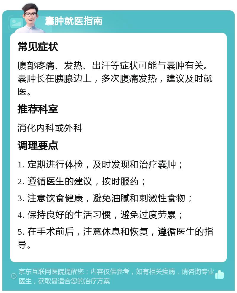 囊肿就医指南 常见症状 腹部疼痛、发热、出汗等症状可能与囊肿有关。囊肿长在胰腺边上，多次腹痛发热，建议及时就医。 推荐科室 消化内科或外科 调理要点 1. 定期进行体检，及时发现和治疗囊肿； 2. 遵循医生的建议，按时服药； 3. 注意饮食健康，避免油腻和刺激性食物； 4. 保持良好的生活习惯，避免过度劳累； 5. 在手术前后，注意休息和恢复，遵循医生的指导。