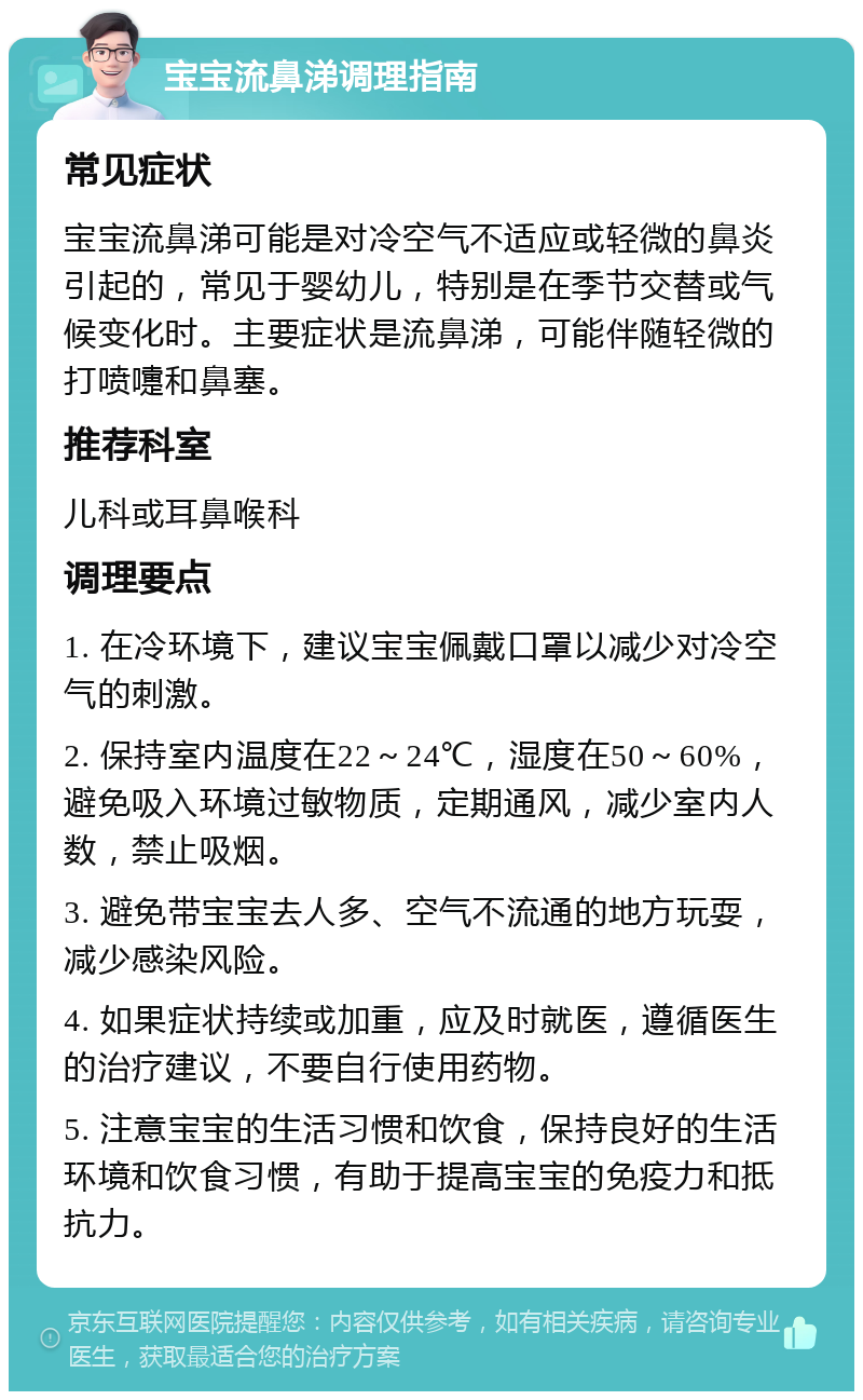 宝宝流鼻涕调理指南 常见症状 宝宝流鼻涕可能是对冷空气不适应或轻微的鼻炎引起的，常见于婴幼儿，特别是在季节交替或气候变化时。主要症状是流鼻涕，可能伴随轻微的打喷嚏和鼻塞。 推荐科室 儿科或耳鼻喉科 调理要点 1. 在冷环境下，建议宝宝佩戴口罩以减少对冷空气的刺激。 2. 保持室内温度在22～24℃，湿度在50～60%，避免吸入环境过敏物质，定期通风，减少室内人数，禁止吸烟。 3. 避免带宝宝去人多、空气不流通的地方玩耍，减少感染风险。 4. 如果症状持续或加重，应及时就医，遵循医生的治疗建议，不要自行使用药物。 5. 注意宝宝的生活习惯和饮食，保持良好的生活环境和饮食习惯，有助于提高宝宝的免疫力和抵抗力。