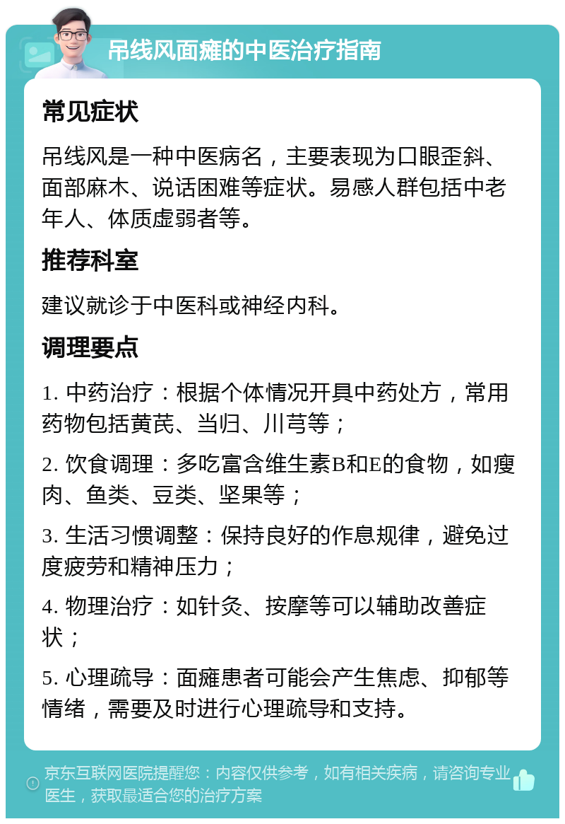 吊线风面瘫的中医治疗指南 常见症状 吊线风是一种中医病名，主要表现为口眼歪斜、面部麻木、说话困难等症状。易感人群包括中老年人、体质虚弱者等。 推荐科室 建议就诊于中医科或神经内科。 调理要点 1. 中药治疗：根据个体情况开具中药处方，常用药物包括黄芪、当归、川芎等； 2. 饮食调理：多吃富含维生素B和E的食物，如瘦肉、鱼类、豆类、坚果等； 3. 生活习惯调整：保持良好的作息规律，避免过度疲劳和精神压力； 4. 物理治疗：如针灸、按摩等可以辅助改善症状； 5. 心理疏导：面瘫患者可能会产生焦虑、抑郁等情绪，需要及时进行心理疏导和支持。