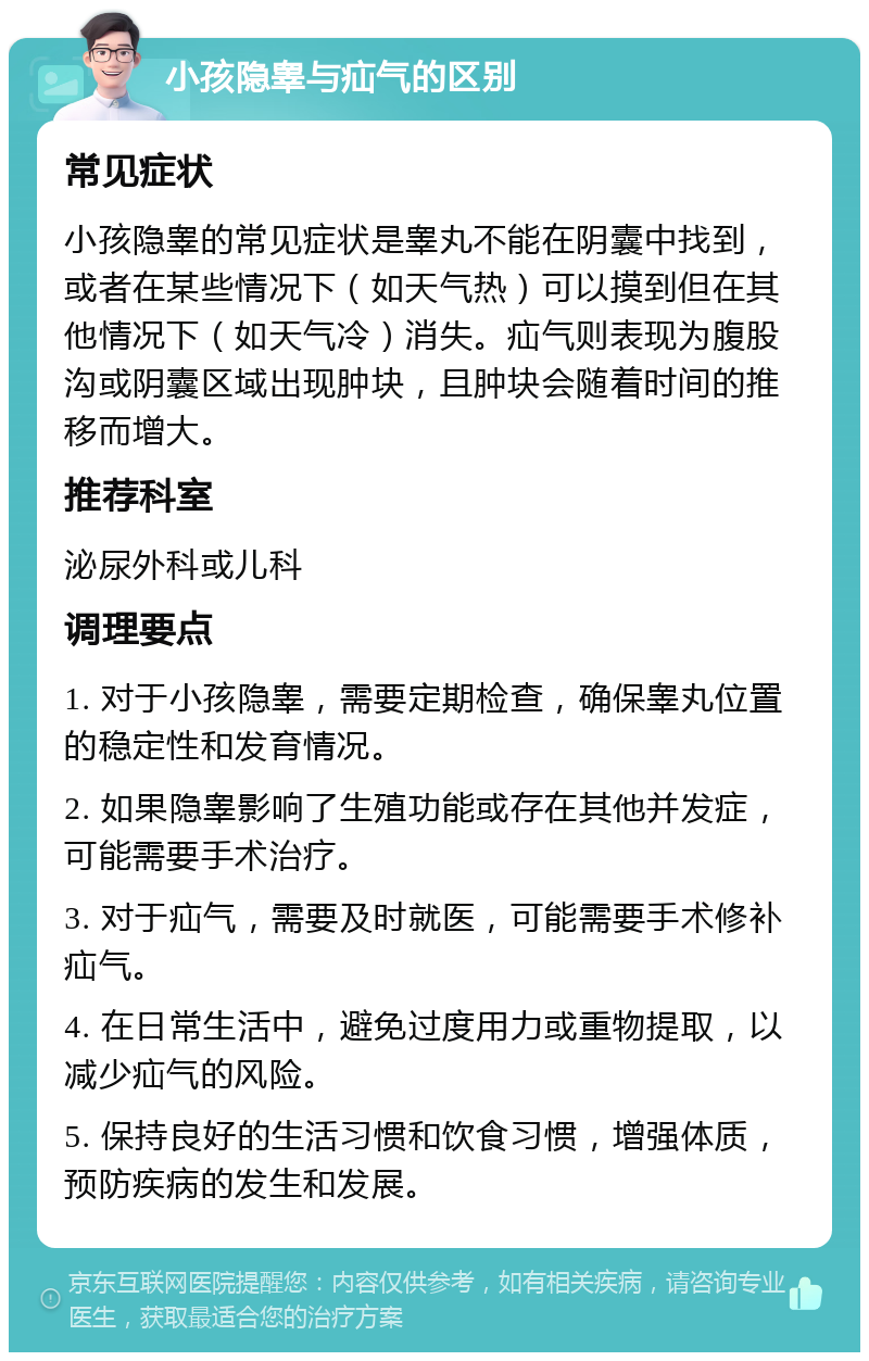 小孩隐睾与疝气的区别 常见症状 小孩隐睾的常见症状是睾丸不能在阴囊中找到，或者在某些情况下（如天气热）可以摸到但在其他情况下（如天气冷）消失。疝气则表现为腹股沟或阴囊区域出现肿块，且肿块会随着时间的推移而增大。 推荐科室 泌尿外科或儿科 调理要点 1. 对于小孩隐睾，需要定期检查，确保睾丸位置的稳定性和发育情况。 2. 如果隐睾影响了生殖功能或存在其他并发症，可能需要手术治疗。 3. 对于疝气，需要及时就医，可能需要手术修补疝气。 4. 在日常生活中，避免过度用力或重物提取，以减少疝气的风险。 5. 保持良好的生活习惯和饮食习惯，增强体质，预防疾病的发生和发展。