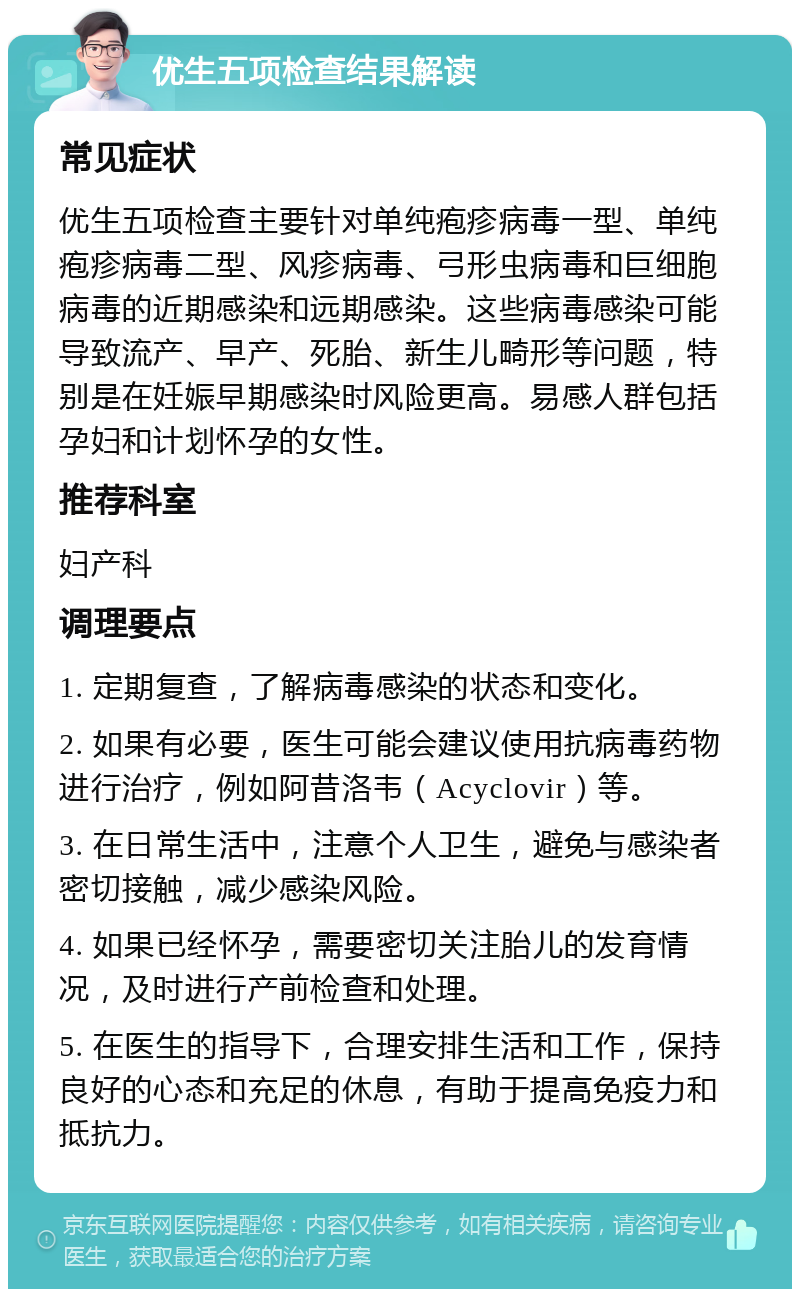 优生五项检查结果解读 常见症状 优生五项检查主要针对单纯疱疹病毒一型、单纯疱疹病毒二型、风疹病毒、弓形虫病毒和巨细胞病毒的近期感染和远期感染。这些病毒感染可能导致流产、早产、死胎、新生儿畸形等问题，特别是在妊娠早期感染时风险更高。易感人群包括孕妇和计划怀孕的女性。 推荐科室 妇产科 调理要点 1. 定期复查，了解病毒感染的状态和变化。 2. 如果有必要，医生可能会建议使用抗病毒药物进行治疗，例如阿昔洛韦（Acyclovir）等。 3. 在日常生活中，注意个人卫生，避免与感染者密切接触，减少感染风险。 4. 如果已经怀孕，需要密切关注胎儿的发育情况，及时进行产前检查和处理。 5. 在医生的指导下，合理安排生活和工作，保持良好的心态和充足的休息，有助于提高免疫力和抵抗力。