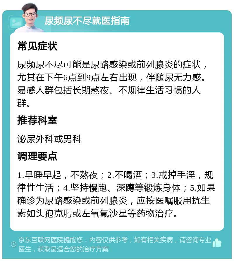 尿频尿不尽就医指南 常见症状 尿频尿不尽可能是尿路感染或前列腺炎的症状，尤其在下午6点到9点左右出现，伴随尿无力感。易感人群包括长期熬夜、不规律生活习惯的人群。 推荐科室 泌尿外科或男科 调理要点 1.早睡早起，不熬夜；2.不喝酒；3.戒掉手淫，规律性生活；4.坚持慢跑、深蹲等锻炼身体；5.如果确诊为尿路感染或前列腺炎，应按医嘱服用抗生素如头孢克肟或左氧氟沙星等药物治疗。