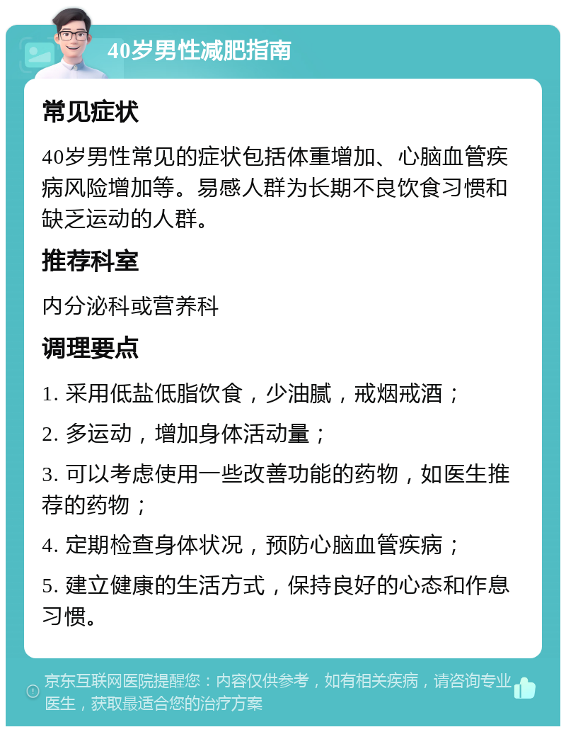 40岁男性减肥指南 常见症状 40岁男性常见的症状包括体重增加、心脑血管疾病风险增加等。易感人群为长期不良饮食习惯和缺乏运动的人群。 推荐科室 内分泌科或营养科 调理要点 1. 采用低盐低脂饮食，少油腻，戒烟戒酒； 2. 多运动，增加身体活动量； 3. 可以考虑使用一些改善功能的药物，如医生推荐的药物； 4. 定期检查身体状况，预防心脑血管疾病； 5. 建立健康的生活方式，保持良好的心态和作息习惯。