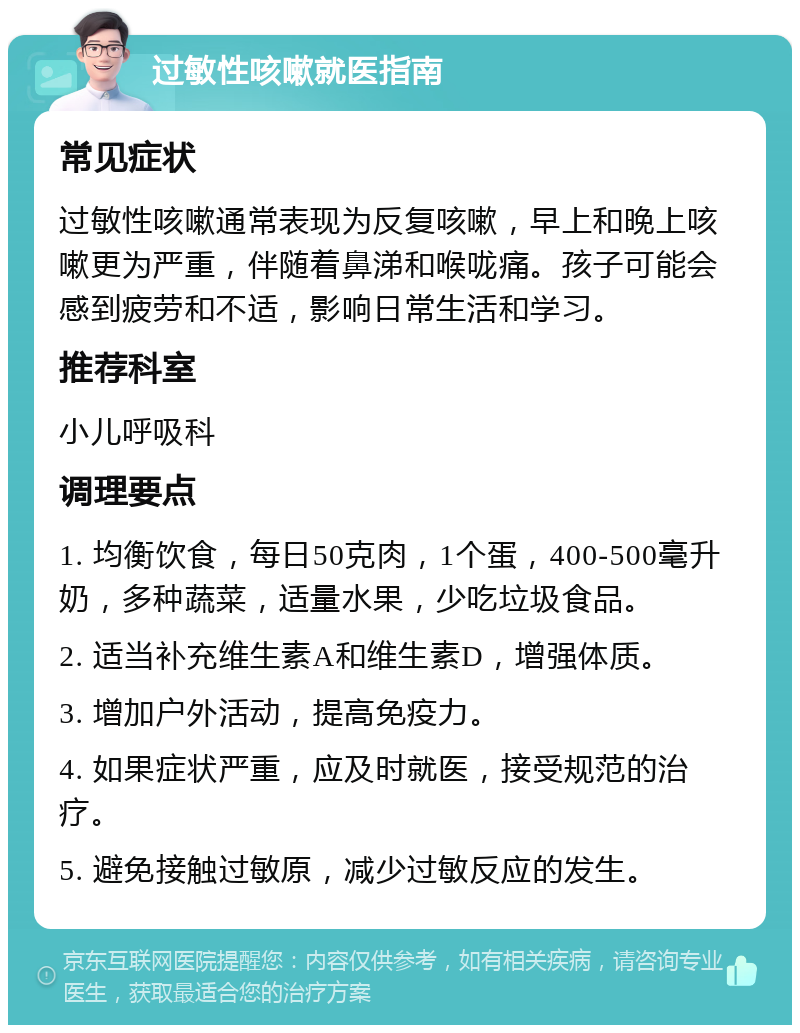 过敏性咳嗽就医指南 常见症状 过敏性咳嗽通常表现为反复咳嗽，早上和晚上咳嗽更为严重，伴随着鼻涕和喉咙痛。孩子可能会感到疲劳和不适，影响日常生活和学习。 推荐科室 小儿呼吸科 调理要点 1. 均衡饮食，每日50克肉，1个蛋，400-500毫升奶，多种蔬菜，适量水果，少吃垃圾食品。 2. 适当补充维生素A和维生素D，增强体质。 3. 增加户外活动，提高免疫力。 4. 如果症状严重，应及时就医，接受规范的治疗。 5. 避免接触过敏原，减少过敏反应的发生。