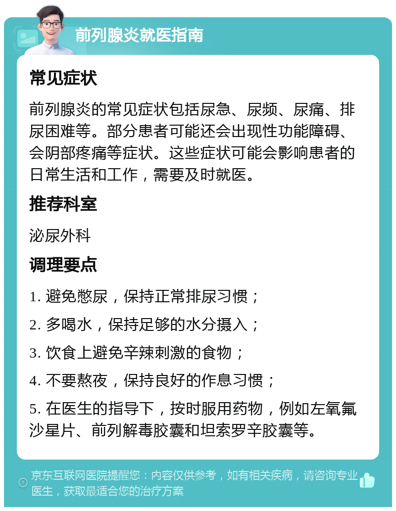 前列腺炎就医指南 常见症状 前列腺炎的常见症状包括尿急、尿频、尿痛、排尿困难等。部分患者可能还会出现性功能障碍、会阴部疼痛等症状。这些症状可能会影响患者的日常生活和工作，需要及时就医。 推荐科室 泌尿外科 调理要点 1. 避免憋尿，保持正常排尿习惯； 2. 多喝水，保持足够的水分摄入； 3. 饮食上避免辛辣刺激的食物； 4. 不要熬夜，保持良好的作息习惯； 5. 在医生的指导下，按时服用药物，例如左氧氟沙星片、前列解毒胶囊和坦索罗辛胶囊等。