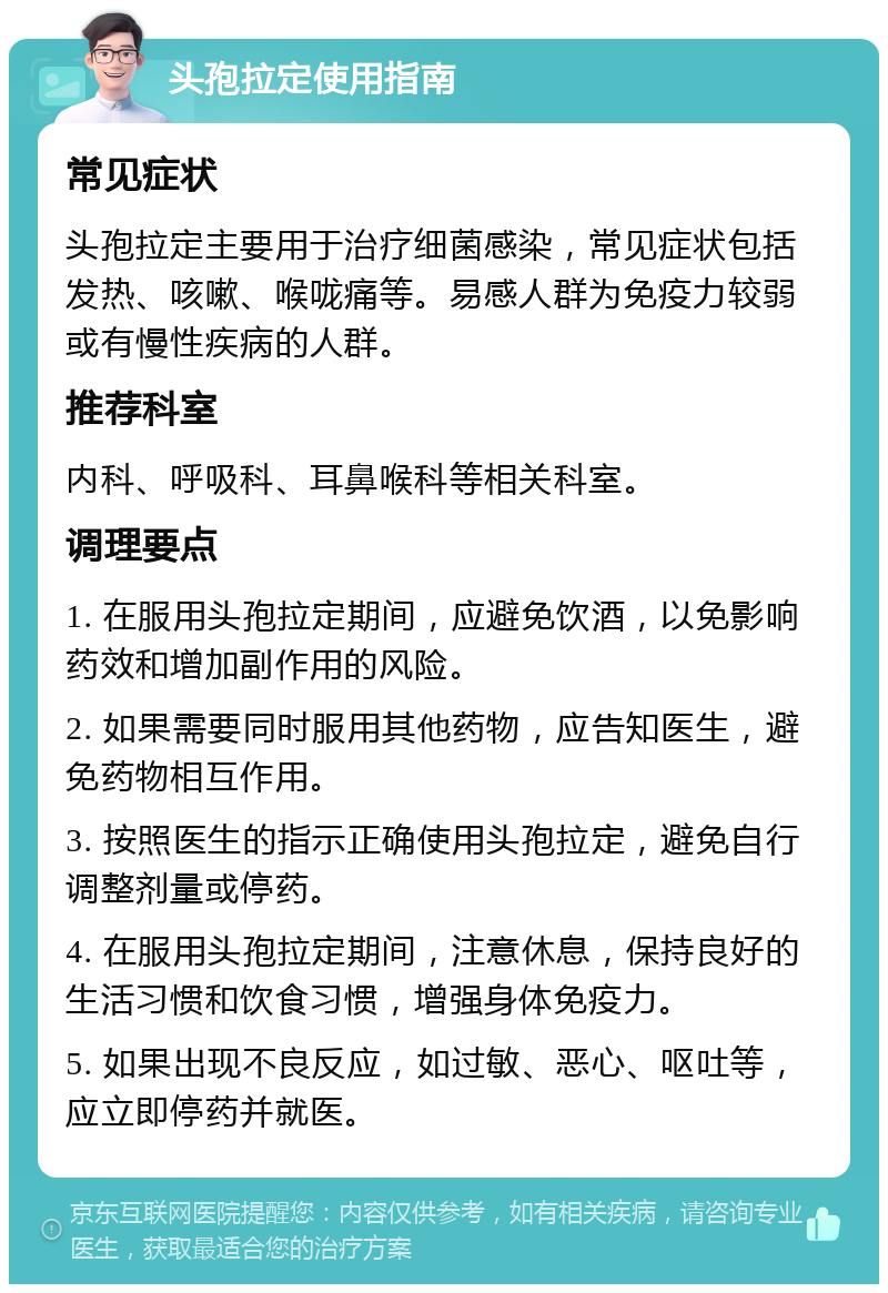 头孢拉定使用指南 常见症状 头孢拉定主要用于治疗细菌感染，常见症状包括发热、咳嗽、喉咙痛等。易感人群为免疫力较弱或有慢性疾病的人群。 推荐科室 内科、呼吸科、耳鼻喉科等相关科室。 调理要点 1. 在服用头孢拉定期间，应避免饮酒，以免影响药效和增加副作用的风险。 2. 如果需要同时服用其他药物，应告知医生，避免药物相互作用。 3. 按照医生的指示正确使用头孢拉定，避免自行调整剂量或停药。 4. 在服用头孢拉定期间，注意休息，保持良好的生活习惯和饮食习惯，增强身体免疫力。 5. 如果出现不良反应，如过敏、恶心、呕吐等，应立即停药并就医。