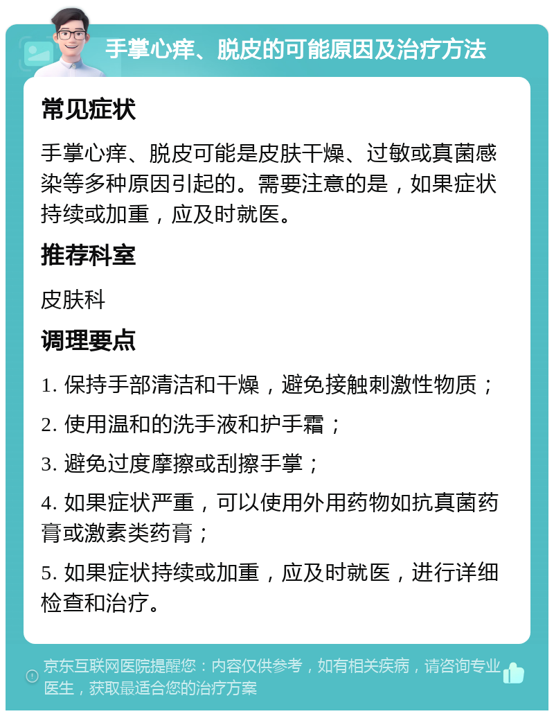 手掌心痒、脱皮的可能原因及治疗方法 常见症状 手掌心痒、脱皮可能是皮肤干燥、过敏或真菌感染等多种原因引起的。需要注意的是，如果症状持续或加重，应及时就医。 推荐科室 皮肤科 调理要点 1. 保持手部清洁和干燥，避免接触刺激性物质； 2. 使用温和的洗手液和护手霜； 3. 避免过度摩擦或刮擦手掌； 4. 如果症状严重，可以使用外用药物如抗真菌药膏或激素类药膏； 5. 如果症状持续或加重，应及时就医，进行详细检查和治疗。