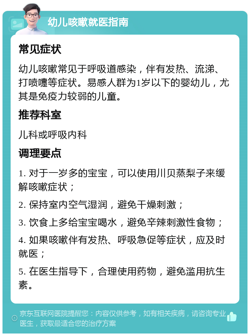 幼儿咳嗽就医指南 常见症状 幼儿咳嗽常见于呼吸道感染，伴有发热、流涕、打喷嚏等症状。易感人群为1岁以下的婴幼儿，尤其是免疫力较弱的儿童。 推荐科室 儿科或呼吸内科 调理要点 1. 对于一岁多的宝宝，可以使用川贝蒸梨子来缓解咳嗽症状； 2. 保持室内空气湿润，避免干燥刺激； 3. 饮食上多给宝宝喝水，避免辛辣刺激性食物； 4. 如果咳嗽伴有发热、呼吸急促等症状，应及时就医； 5. 在医生指导下，合理使用药物，避免滥用抗生素。