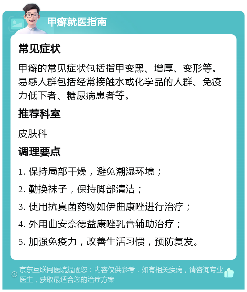 甲癣就医指南 常见症状 甲癣的常见症状包括指甲变黑、增厚、变形等。易感人群包括经常接触水或化学品的人群、免疫力低下者、糖尿病患者等。 推荐科室 皮肤科 调理要点 1. 保持局部干燥，避免潮湿环境； 2. 勤换袜子，保持脚部清洁； 3. 使用抗真菌药物如伊曲康唑进行治疗； 4. 外用曲安奈德益康唑乳膏辅助治疗； 5. 加强免疫力，改善生活习惯，预防复发。