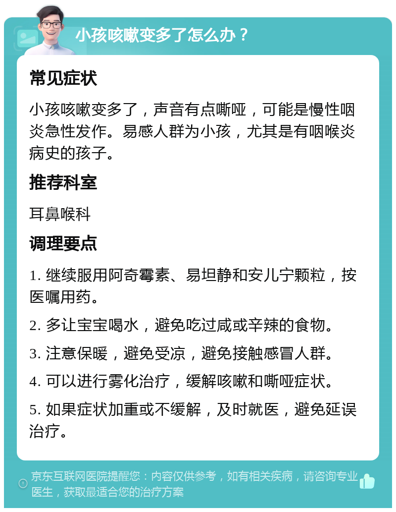 小孩咳嗽变多了怎么办？ 常见症状 小孩咳嗽变多了，声音有点嘶哑，可能是慢性咽炎急性发作。易感人群为小孩，尤其是有咽喉炎病史的孩子。 推荐科室 耳鼻喉科 调理要点 1. 继续服用阿奇霉素、易坦静和安儿宁颗粒，按医嘱用药。 2. 多让宝宝喝水，避免吃过咸或辛辣的食物。 3. 注意保暖，避免受凉，避免接触感冒人群。 4. 可以进行雾化治疗，缓解咳嗽和嘶哑症状。 5. 如果症状加重或不缓解，及时就医，避免延误治疗。