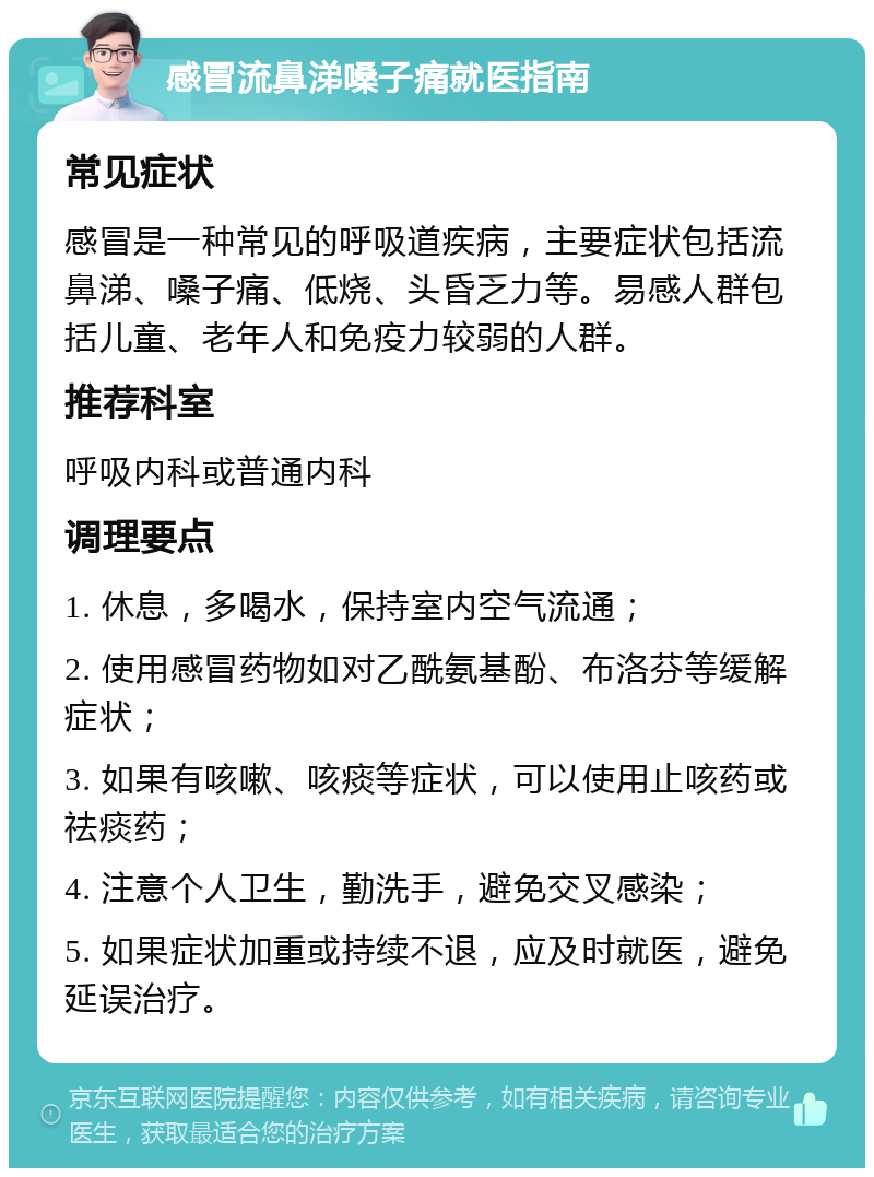 感冒流鼻涕嗓子痛就医指南 常见症状 感冒是一种常见的呼吸道疾病，主要症状包括流鼻涕、嗓子痛、低烧、头昏乏力等。易感人群包括儿童、老年人和免疫力较弱的人群。 推荐科室 呼吸内科或普通内科 调理要点 1. 休息，多喝水，保持室内空气流通； 2. 使用感冒药物如对乙酰氨基酚、布洛芬等缓解症状； 3. 如果有咳嗽、咳痰等症状，可以使用止咳药或祛痰药； 4. 注意个人卫生，勤洗手，避免交叉感染； 5. 如果症状加重或持续不退，应及时就医，避免延误治疗。