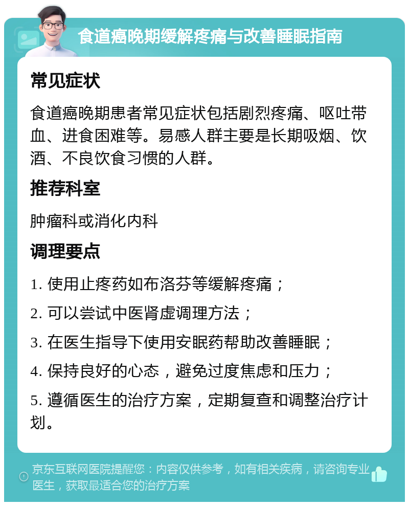 食道癌晚期缓解疼痛与改善睡眠指南 常见症状 食道癌晚期患者常见症状包括剧烈疼痛、呕吐带血、进食困难等。易感人群主要是长期吸烟、饮酒、不良饮食习惯的人群。 推荐科室 肿瘤科或消化内科 调理要点 1. 使用止疼药如布洛芬等缓解疼痛； 2. 可以尝试中医肾虚调理方法； 3. 在医生指导下使用安眠药帮助改善睡眠； 4. 保持良好的心态，避免过度焦虑和压力； 5. 遵循医生的治疗方案，定期复查和调整治疗计划。