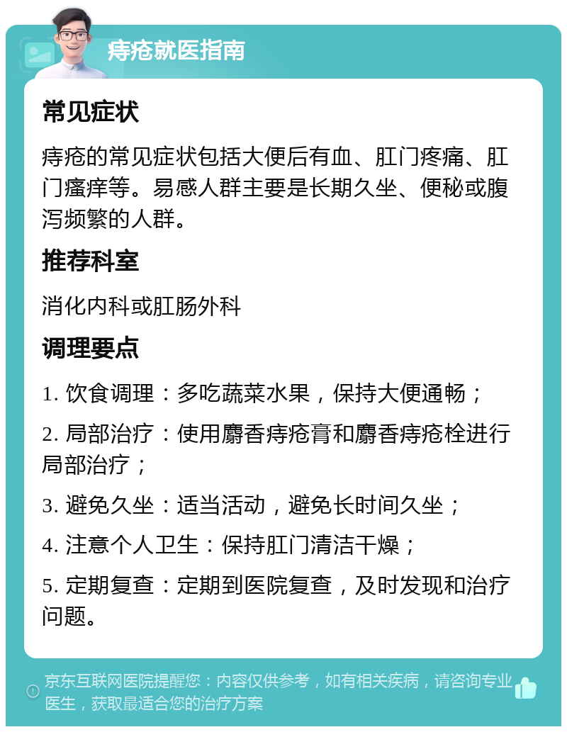 痔疮就医指南 常见症状 痔疮的常见症状包括大便后有血、肛门疼痛、肛门瘙痒等。易感人群主要是长期久坐、便秘或腹泻频繁的人群。 推荐科室 消化内科或肛肠外科 调理要点 1. 饮食调理：多吃蔬菜水果，保持大便通畅； 2. 局部治疗：使用麝香痔疮膏和麝香痔疮栓进行局部治疗； 3. 避免久坐：适当活动，避免长时间久坐； 4. 注意个人卫生：保持肛门清洁干燥； 5. 定期复查：定期到医院复查，及时发现和治疗问题。